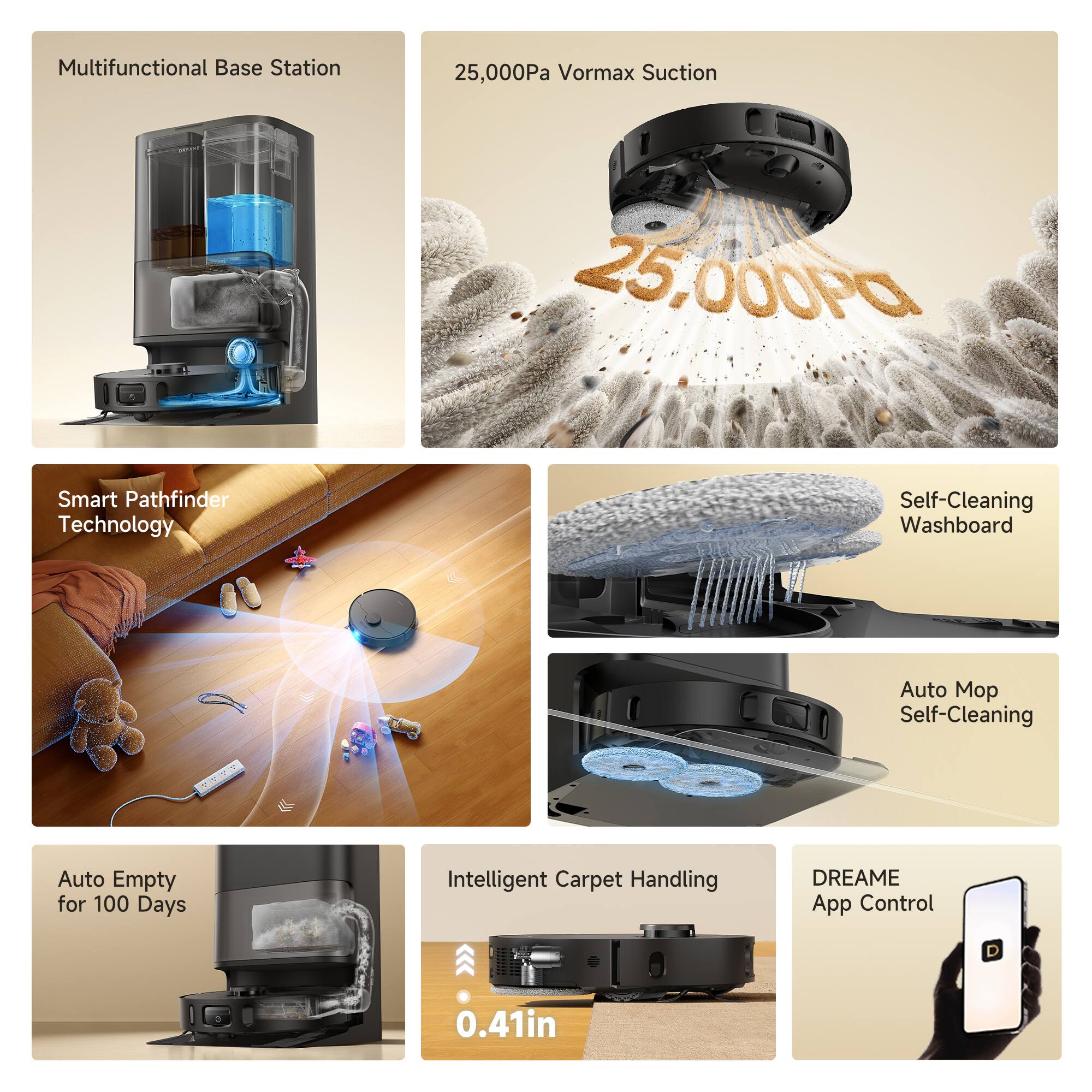 Multifunctional Base Station  
25,000Pa Vormax Suction  
Smart Pathfinder Technology  
Self-Cleaning Washboard  
Auto Mop Self-Cleaning  
Auto Empty for 100 Days  
Intelligent Carpet Handling  
DREAME App Control  
0.41in
