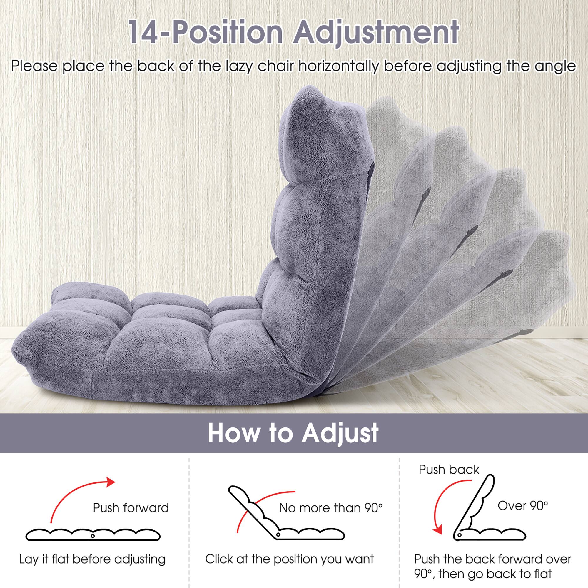 14-Position Adjustment

Please place the back of the lazy chair horizontally before adjusting the angle.

How to Adjust

- Push forward
  - Lay it flat before adjusting

- No more than 90°
  - Click at the position you want

- Push back
  - Over 90°
  - Push the back forward over 90°, then go back to flat