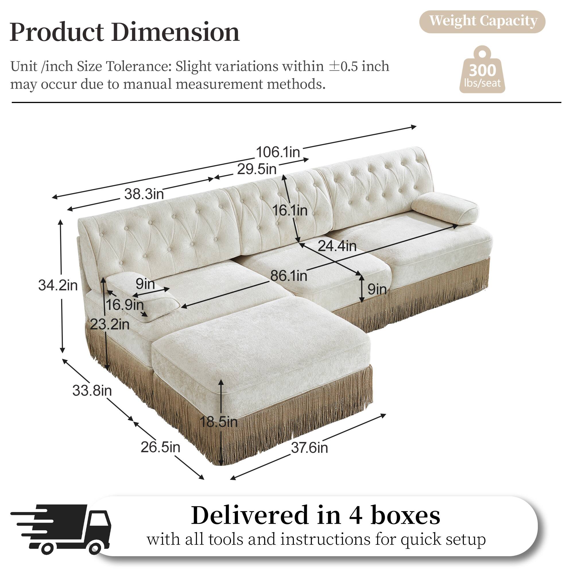 Product Dimension  
Unit /inch Size Tolerance: Slight variations within 0.5 inch may occur due to manual measurement methods.  
Weight Capacity: 300 lbs/seat  

Dimensions:  
- 106.1in  
- 29.5in  
- 38.3in  
- 16.1in  
- 24.4in  
- 34.2in  
- 9in  
- 16.9in  
- 23.2in  
- 86.1in  
- 9in  
- 33.8in  
- 18.5in  
- 26.5in  
- 37.6in  

Delivered in 4 boxes with all tools and instructions for quick setup