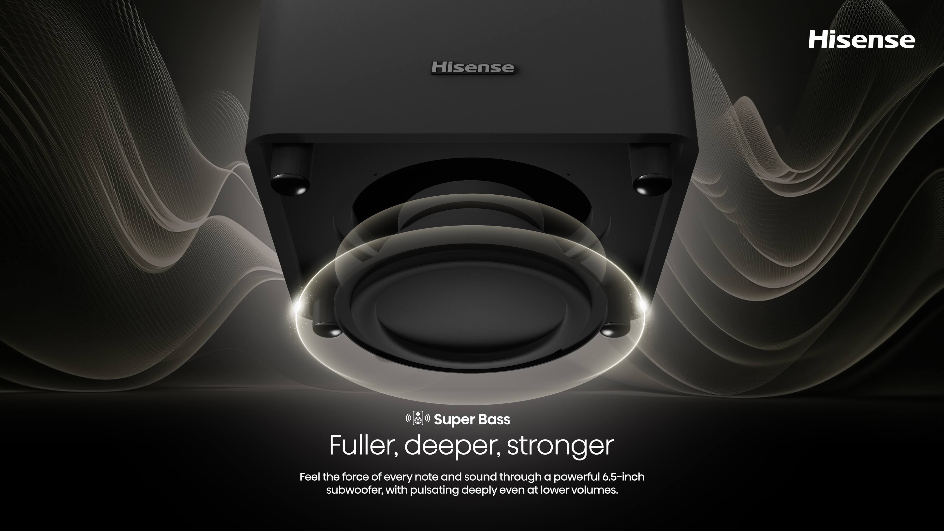 Hisense Super Bass Fuller, deeper, stronger Feel the force of every note and sound through a powerful 6.5-inch subwoofer, with pulsating deeply even at lower volumes.