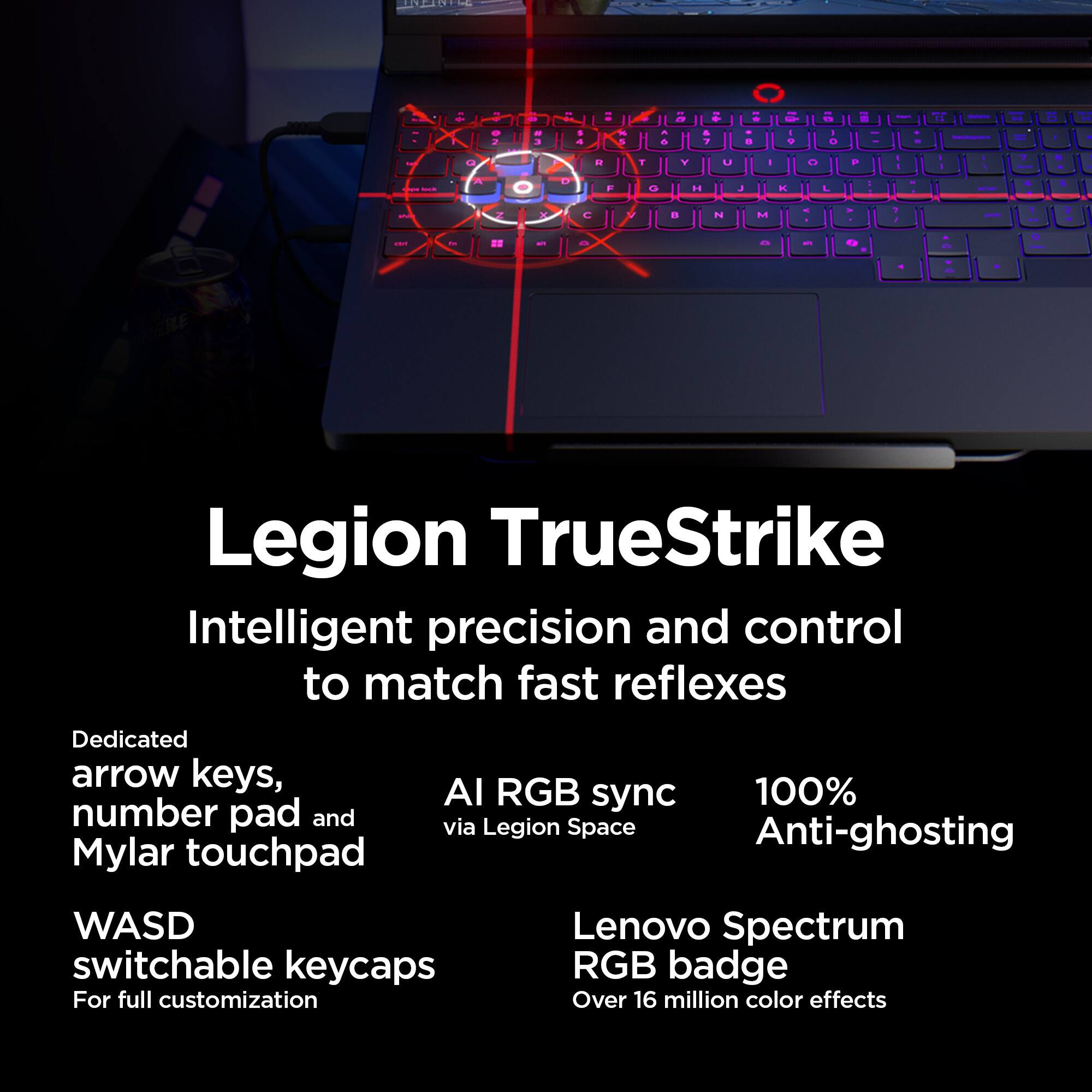 Legion TrueStrike  
Intelligent precision and control to match fast reflexes  

Dedicated arrow keys, number pad and Mylar touchpad  
WASD switchable keycaps  
For full customization  

AI RGB sync via Legion Space  
100% Anti-ghosting  

Lenovo Spectrum RGB badge  
Over 16 million color effects