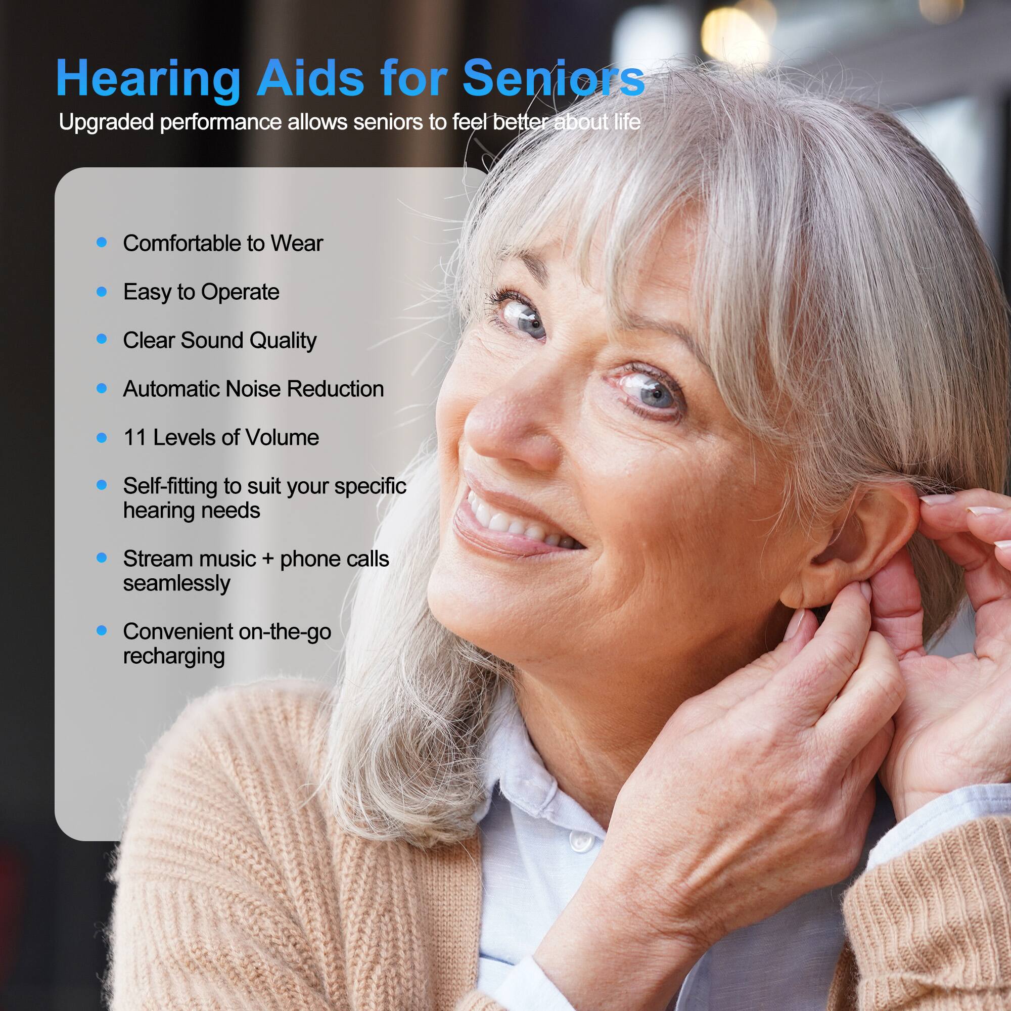 Hearing Aids for Seniors

Upgraded performance allows seniors to feel better about life

- Comfortable to Wear
- Easy to Operate
- Clear Sound Quality
- Automatic Noise Reduction
- 11 Levels of Volume
- Self-fitting to suit your specific hearing needs
- Stream music + phone calls seamlessly
- Convenient on-the-go recharging
