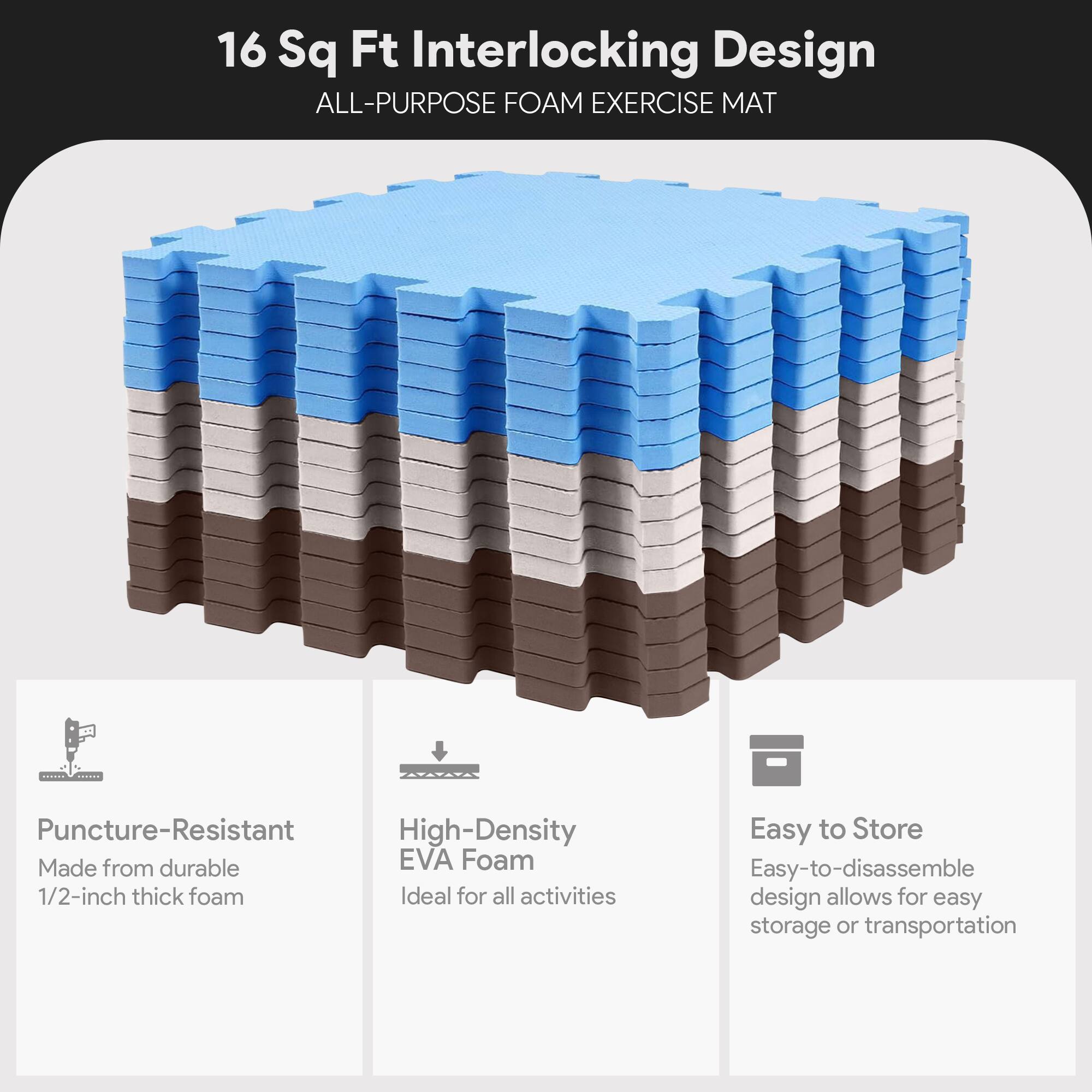 16 Sq Ft Interlocking Design  
ALL-PURPOSE FOAM EXERCISE MAT  

- Puncture-Resistant  
  Made from durable 1/2-inch thick foam  

- High-Density EVA Foam  
  Ideal for all activities  

- Easy to Store  
  Easy-to-disassemble design allows for easy storage or transportation
