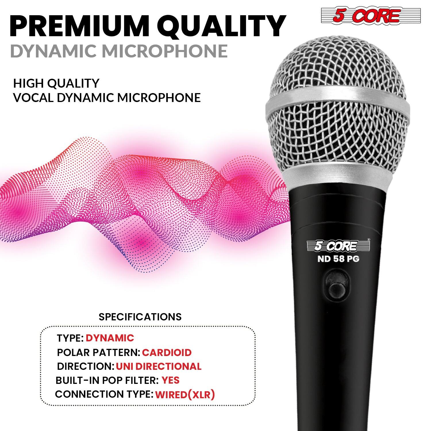 PREMIUM QUALITY DYNAMIC MICROPHONE  
HIGH QUALITY VOCAL DYNAMIC MICROPHONE  

5 CORE  
ND 58 PG  

SPECIFICATIONS  
TYPE: DYNAMIC  
POLAR PATTERN: CARDIOID  
DIRECTION: UNI DIRECTIONAL  
BUILT-IN POP FILTER: YES  
CONNECTION TYPE: WIRED (XLR)