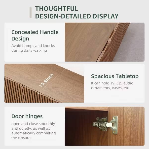 THOUGHTFUL DESIGN-DETAILED DISPLAY

Concealed Handle Design
Avoid bumps and knocks during daily walking

15.9inch

Spacious Tabletop
It can hold TV, CD, audio ornaments, vases, etc

Door hinges
open and close smoothly and quietly, as well as automatically completing the closure