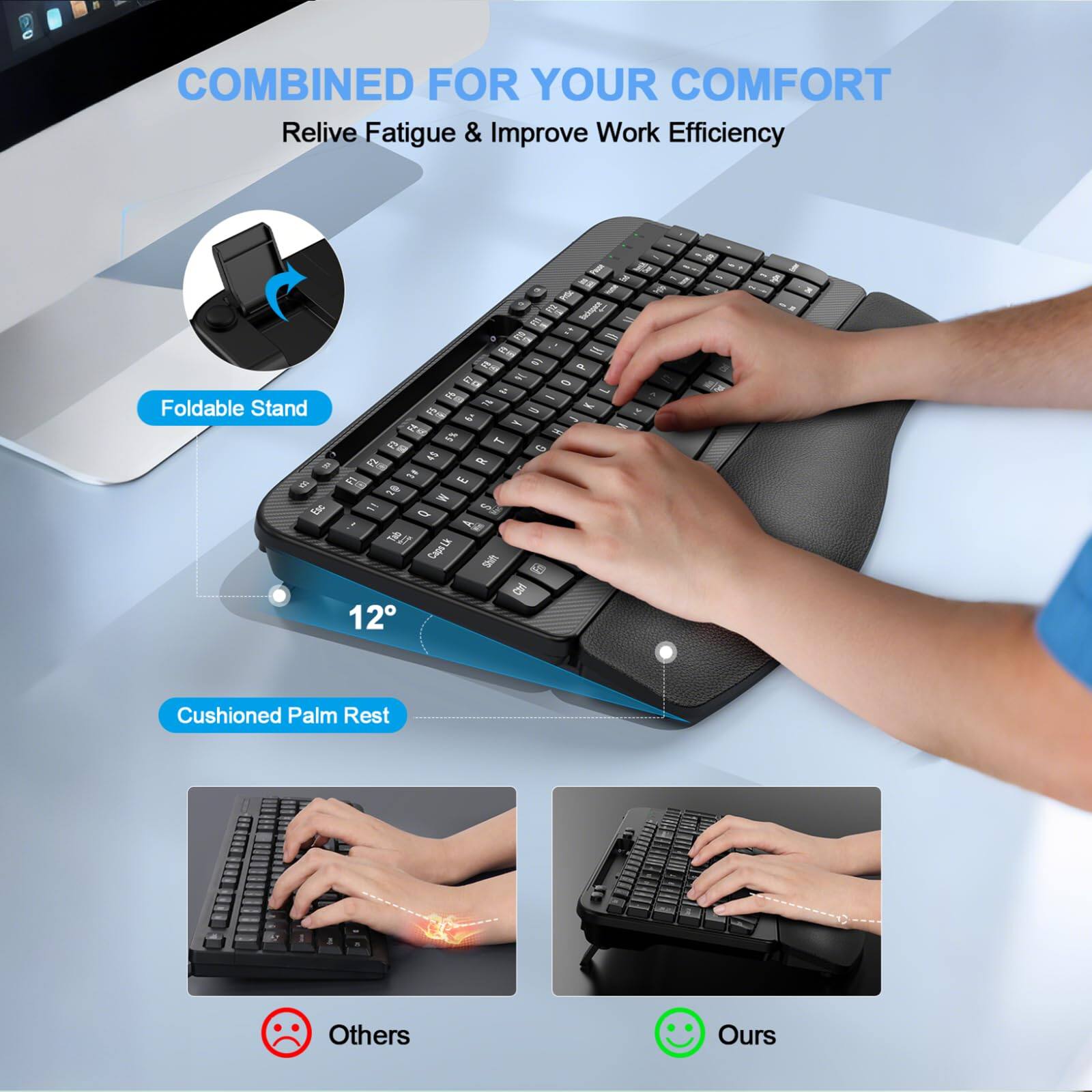 COMBINED FOR YOUR COMFORT  
Relive Fatigue & Improve Work Efficiency  

Foldable Stand  

12°  

Cushioned Palm Rest  

Others  

Ours