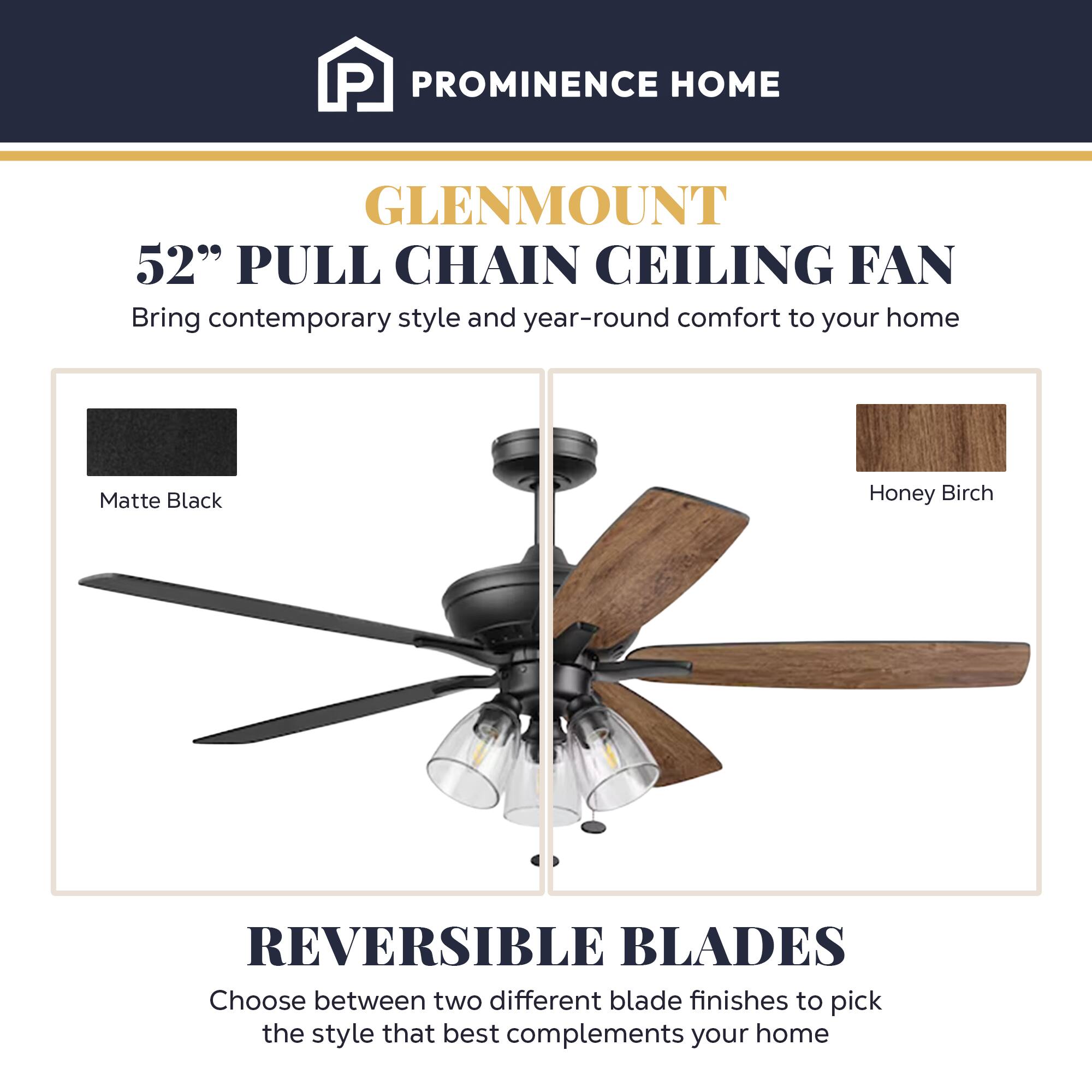 PROMINENCE HOME  
GLENMOUNT  
52" PULL CHAIN CEILING FAN  
Bring contemporary style and year-round comfort to your home  

Matte Black Honey Birch  
REVERSIBLE BLADES  
Choose between two different blade finishes to pick the style that best complements your home