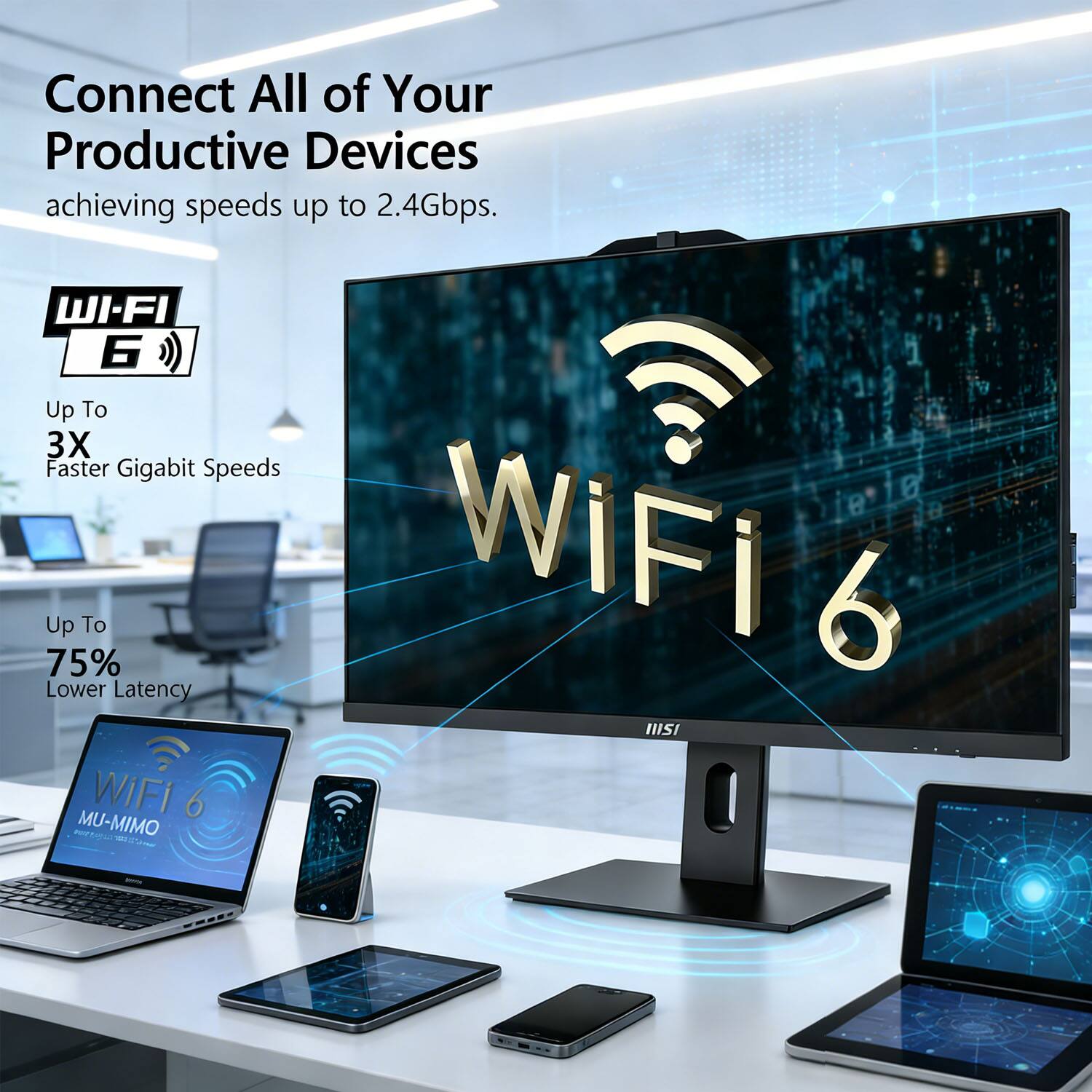 Connect All of Your Productive Devices achieving speeds up to 2.4Gbps.  
WI-FI 6  
Up To 3X Faster Gigabit Speeds  
Up To 75% Lower Latency  
MU-MIMO