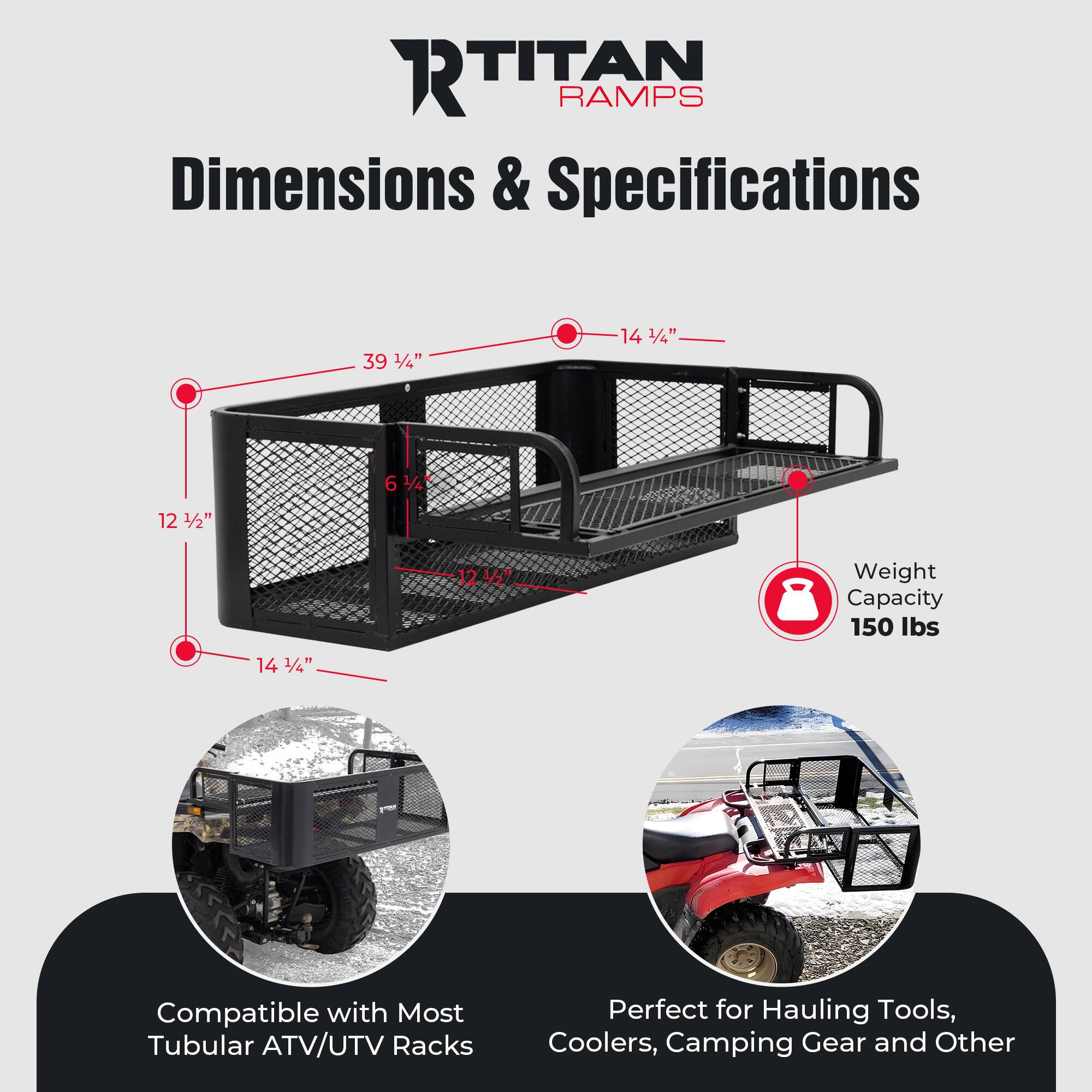 **RTITAN RAMP**

**Dimensions & Specifications**

- **Dimensions:**
  - Length: 39 1/4"
  - Width: 14 1/4"
  - Height: 6 1/4"
  - Depth: 12 1/2"
  - Width of Rack: 12 1/2"
  - Height of Rack: 14 1/4"

- **Weight Capacity:** 150 lbs

- **Compatibility:** Compatible with Most Tubular ATV/UTV Racks

- **Usage:** Perfect for Hauling Tools, Coolers, Camping Gear and Other