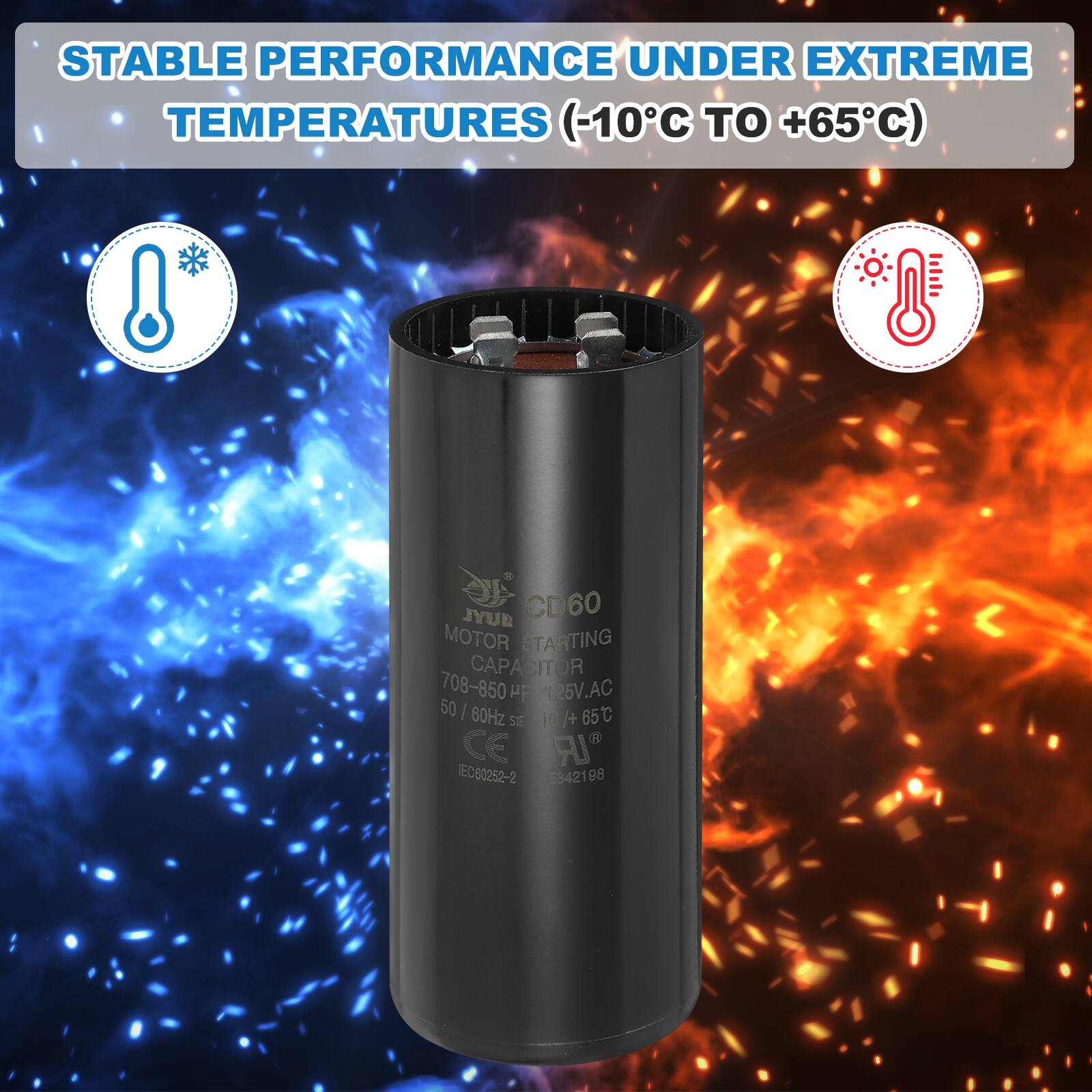 STABLE PERFORMANCE UNDER EXTREME TEMPERATURES (-10°C TO +65°C)

JYUR CD60 MOTOR STARTING CAPACITOR
708-850 µF
126V AC
50/60Hz
65°C

CE
IEC60252-2
5842198