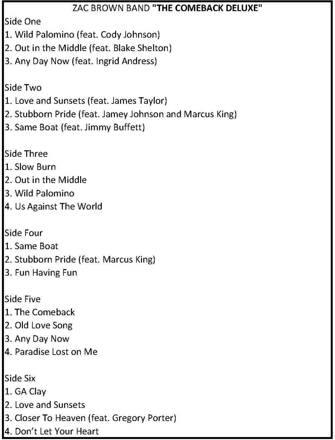 ZAC BROWN BAND "THE COMEBACK DELUXE"

Side One  
1. Wild Palomino (feat. Cody Johnson)  
2. Out in the Middle (feat. Blake Shelton)  
3. Any Day Now (feat. Ingrid Andress)  

Side Two  
1. Love and Sunsets (feat. James Taylor)  
2. Stubborn Pride (feat. Jamey Johnson and Marcus King)  
3. Same Boat (feat. Jimmy Buffett)  

Side Three  
1. Slow Burn  
2. Out in the Middle  
3. Wild Palomino  
4. Us Against The World  

Side Four  
1. Same Boat  
2. Stubborn Pride (feat. Marcus King)  
3. Fun Having Fun  

Side Five  
1. The Comeback  
2. Old Love Song  
3. Any Day Now  
4. Paradise Lost on Me  

Side Six  
1. GA Clay  
2. Love and Sunsets  
3. Closer To Heaven (feat. Gregory Porter)  
4. Don't Let Your Heart