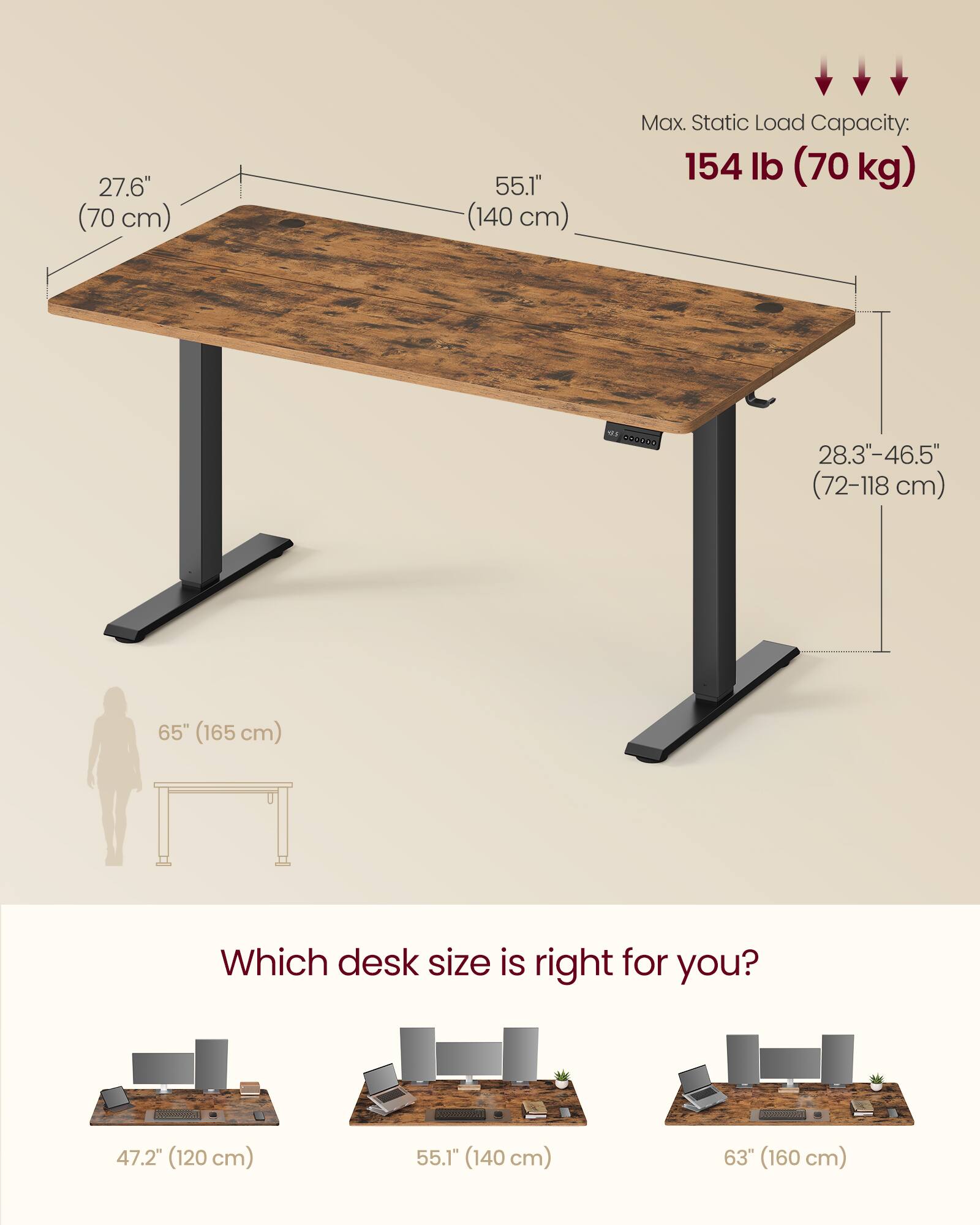 27.6" (70 cm)  
55.1" (140 cm)  
Max. Static Load Capacity: 154 lb (70 kg)  
28.3"-46.5" (72-118 cm)  
65" (165 cm)  

Which desk size is right for you?  
47.2" (120 cm)  
55.1" (140 cm)  
63" (160 cm)