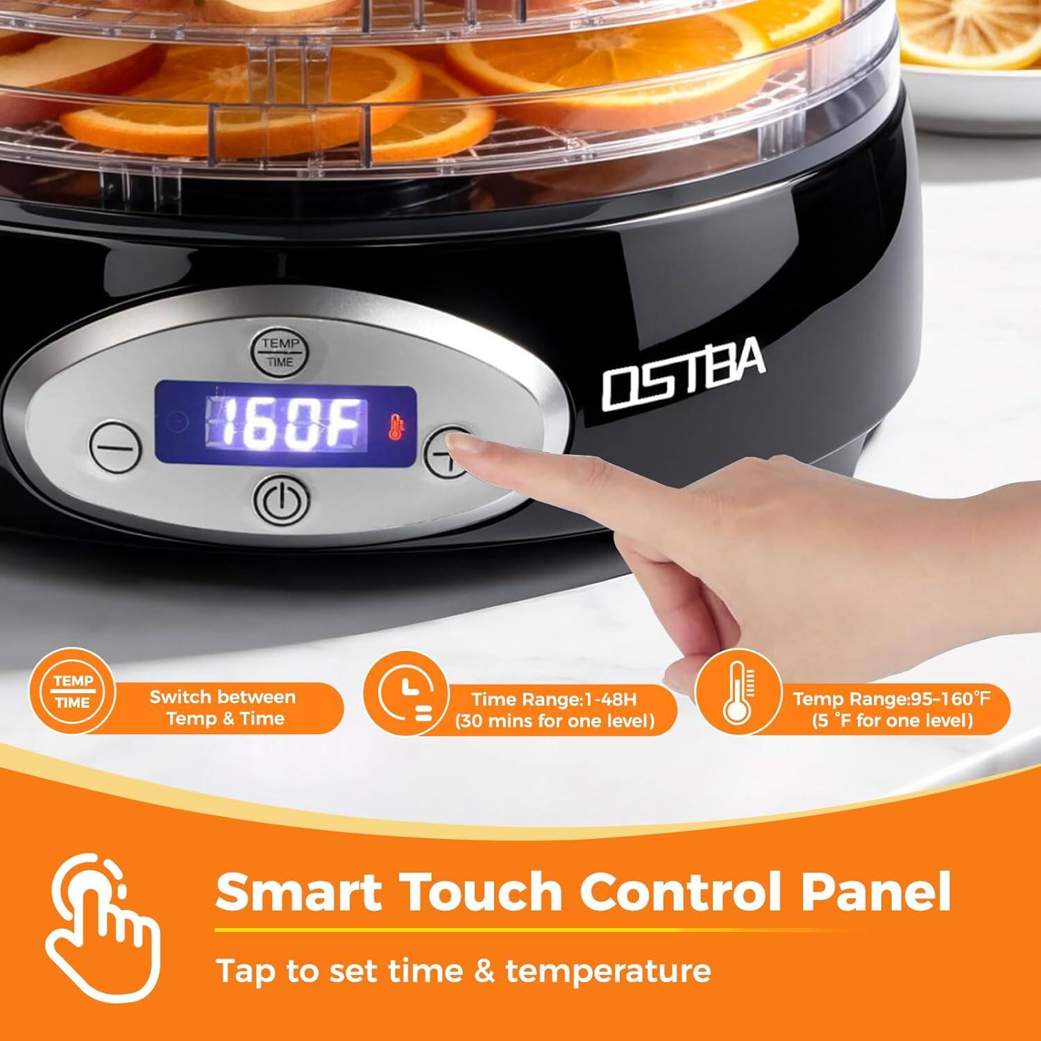 TEMP TIME 160F OSTBA

Switch between Temp & Time  
Time Range: 1 - 48H (30 mins for one level)  
Temp Range: 95-160F (5°F for one level)  

Smart Touch Control Panel  
Tap to set time & temperature