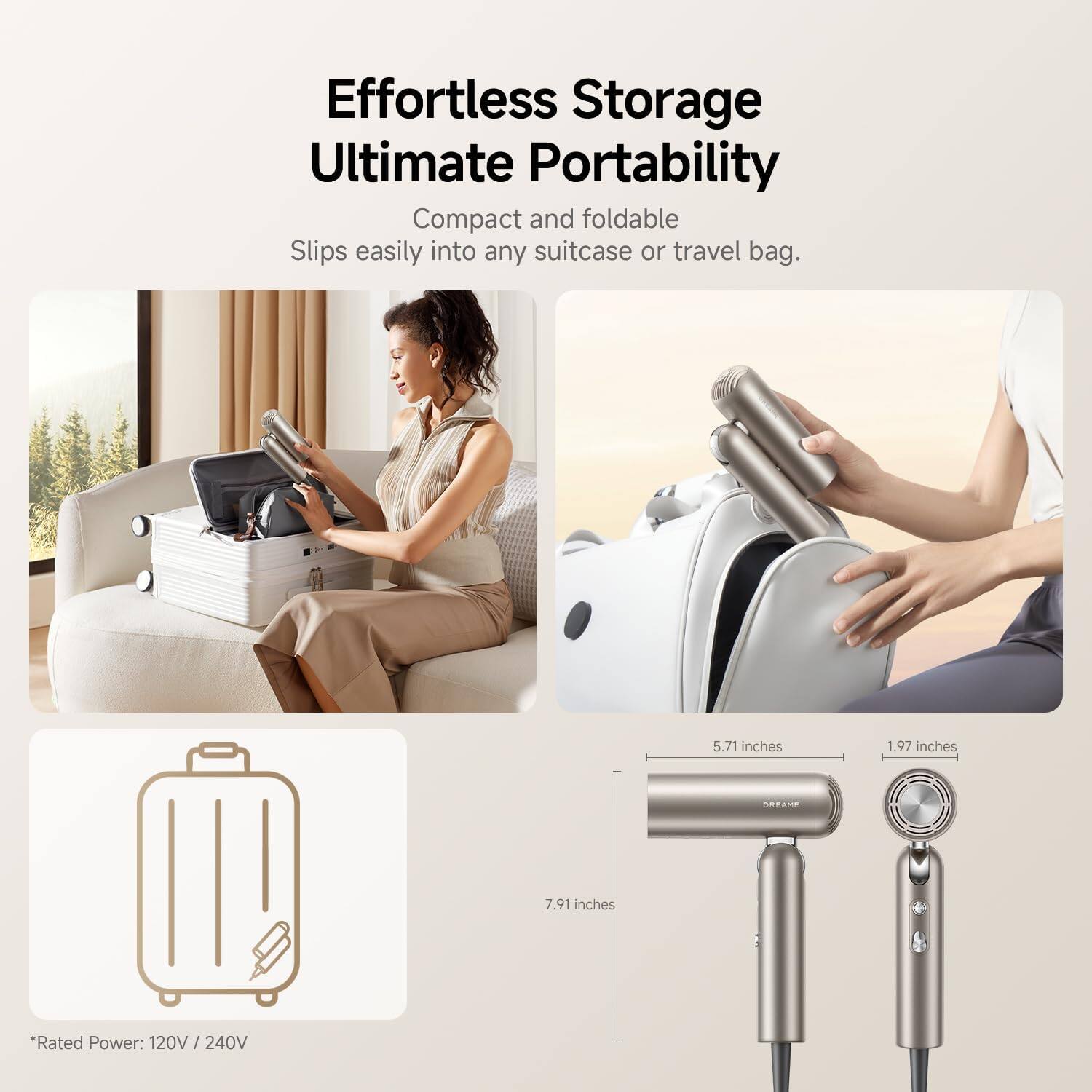 Effortless Storage Ultimate Portability  
Compact and foldable  
Slips easily into any suitcase or travel bag.  

5.71 inches  
1.97 inches  
7.91 inches  

*Rated Power: 120V / 240V