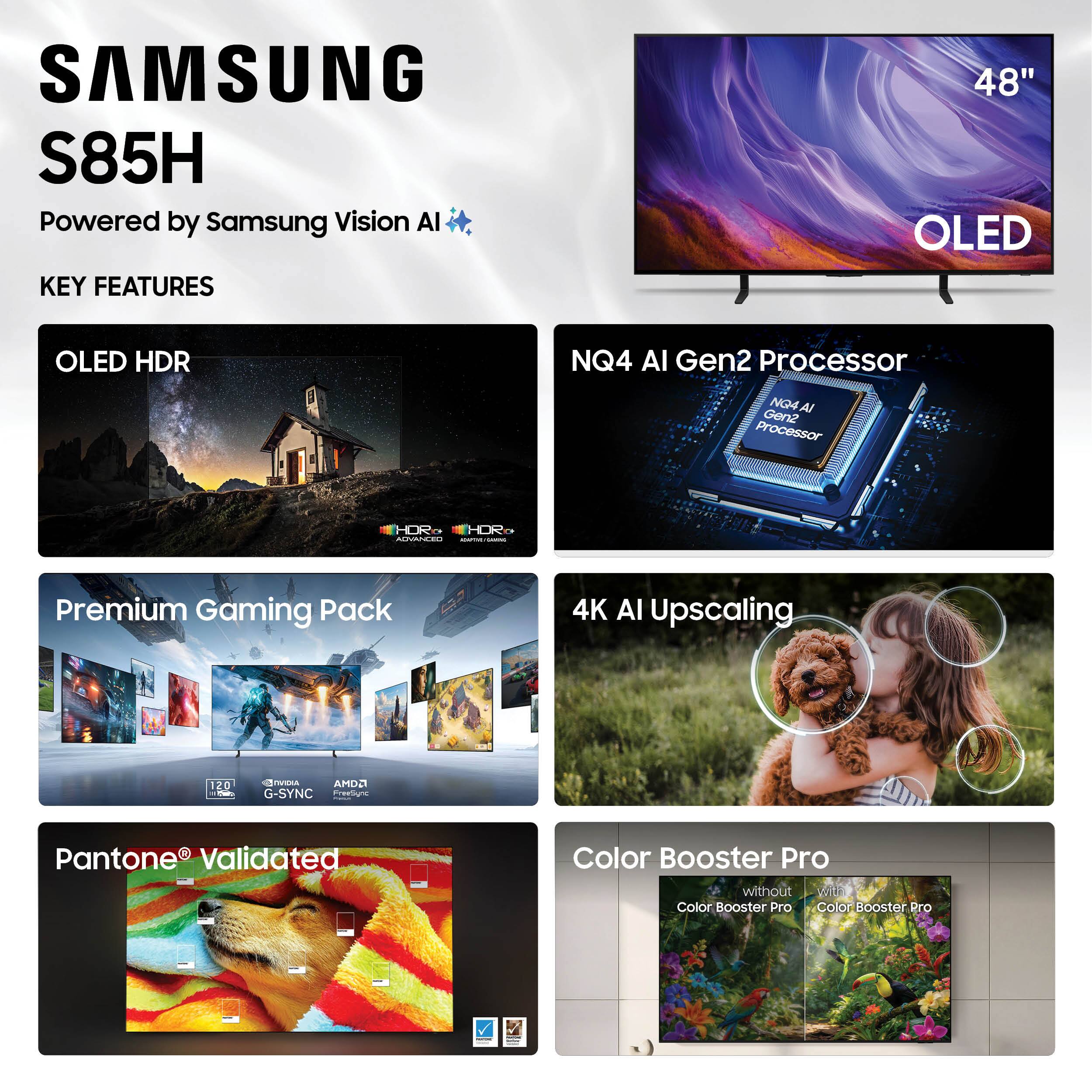 SAMSUNG S85H  
Powered by Samsung Vision AI  

KEY FEATURES  
- OLED HDR  
- NQ4 AI Gen2 Processor  
- Premium Gaming Pack  
- 4K AI Upscaling  
- Pantone® Validated  
- Color Booster Pro  

48" OLED  
HDR  
NQ4 AI Gen2 Processor  
Premium Gaming Pack  
4K AI Upscaling  
Pantone® Validated  
Color Booster Pro