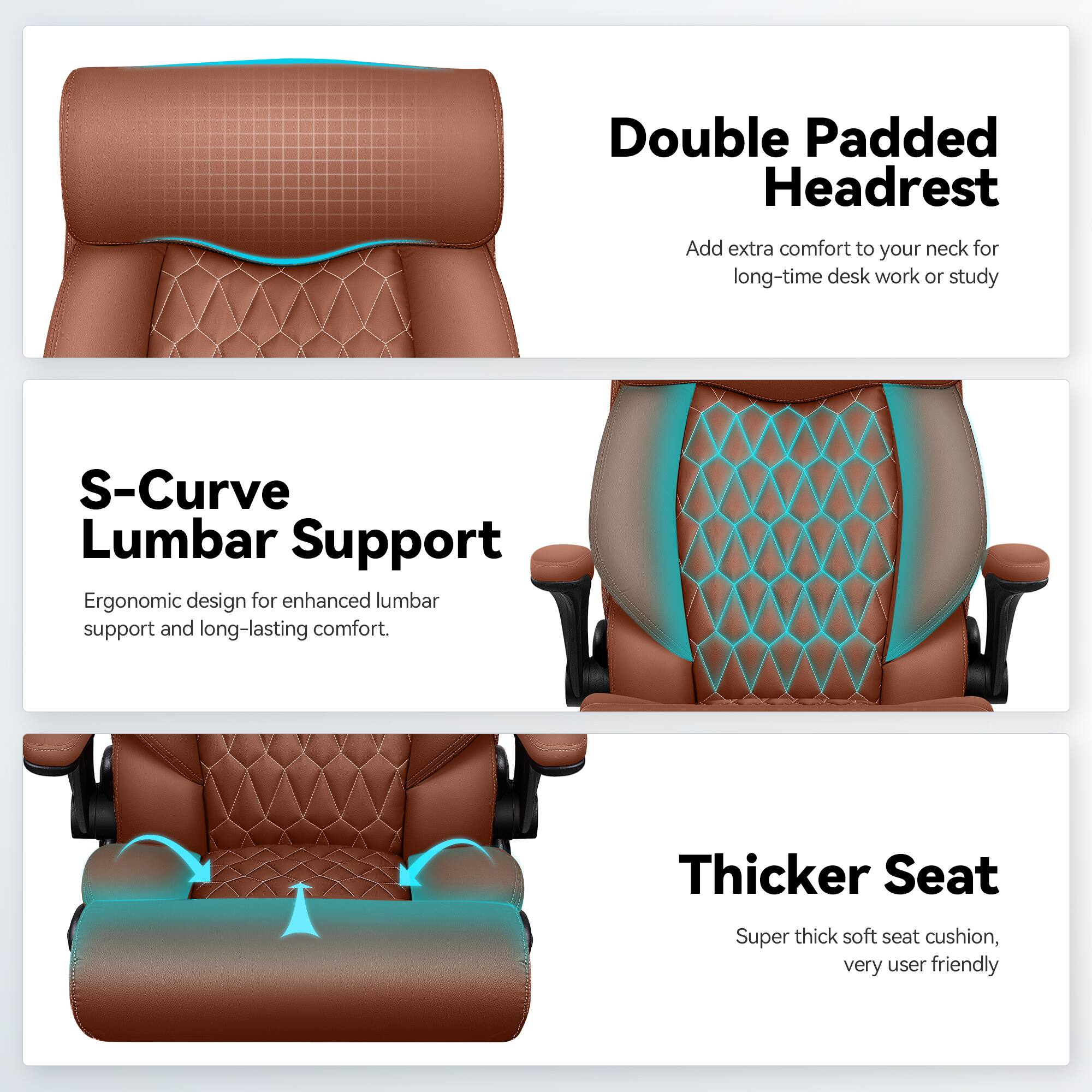 Double Padded Headrest  
Add extra comfort to your neck for long-time desk work or study  

S-Curve Lumbar Support  
Ergonomic design for enhanced lumbar support and long-lasting comfort.  

Thicker Seat  
Super thick soft seat cushion, very user friendly