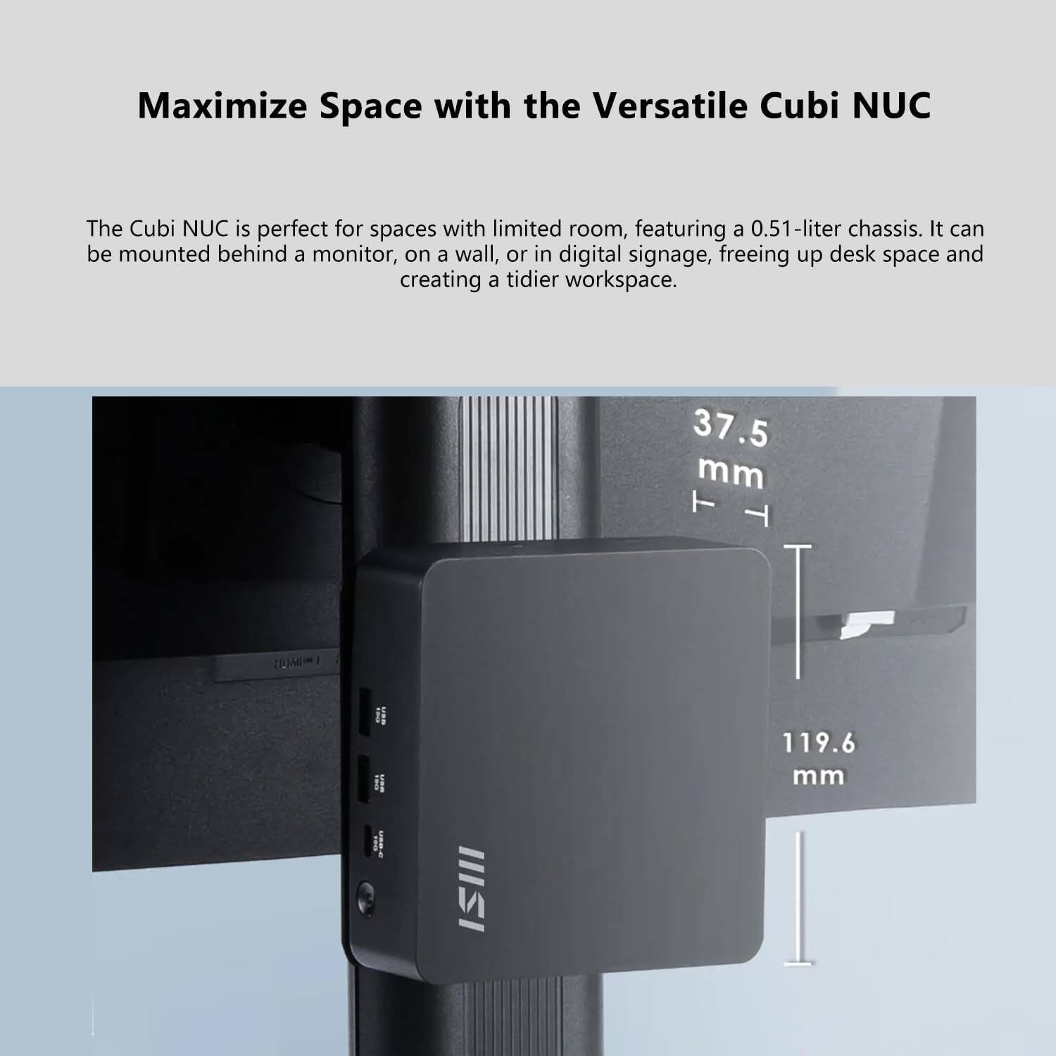Maximize Space with the Versatile Cubi NUC

The Cubi NUC is perfect for spaces with limited room, featuring a 0.51-liter chassis. It can be mounted behind a monitor, on a wall, or in digital signage, freeing up desk space and creating a tidier workspace.

37.5 mm  
119.6 mm