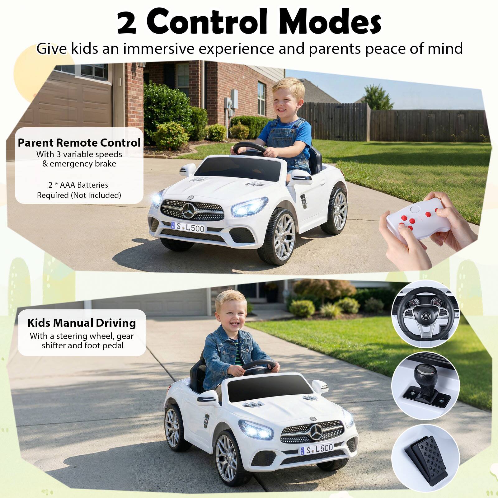 2 Control Modes  
Give kids an immersive experience and parents peace of mind  

Parent Remote Control  
With 3 variable speeds & emergency brake  
2 * AAA Batteries Required (Not Included)  

Kids Manual Driving  
With a steering wheel, gear shifter and foot pedal  

S L500