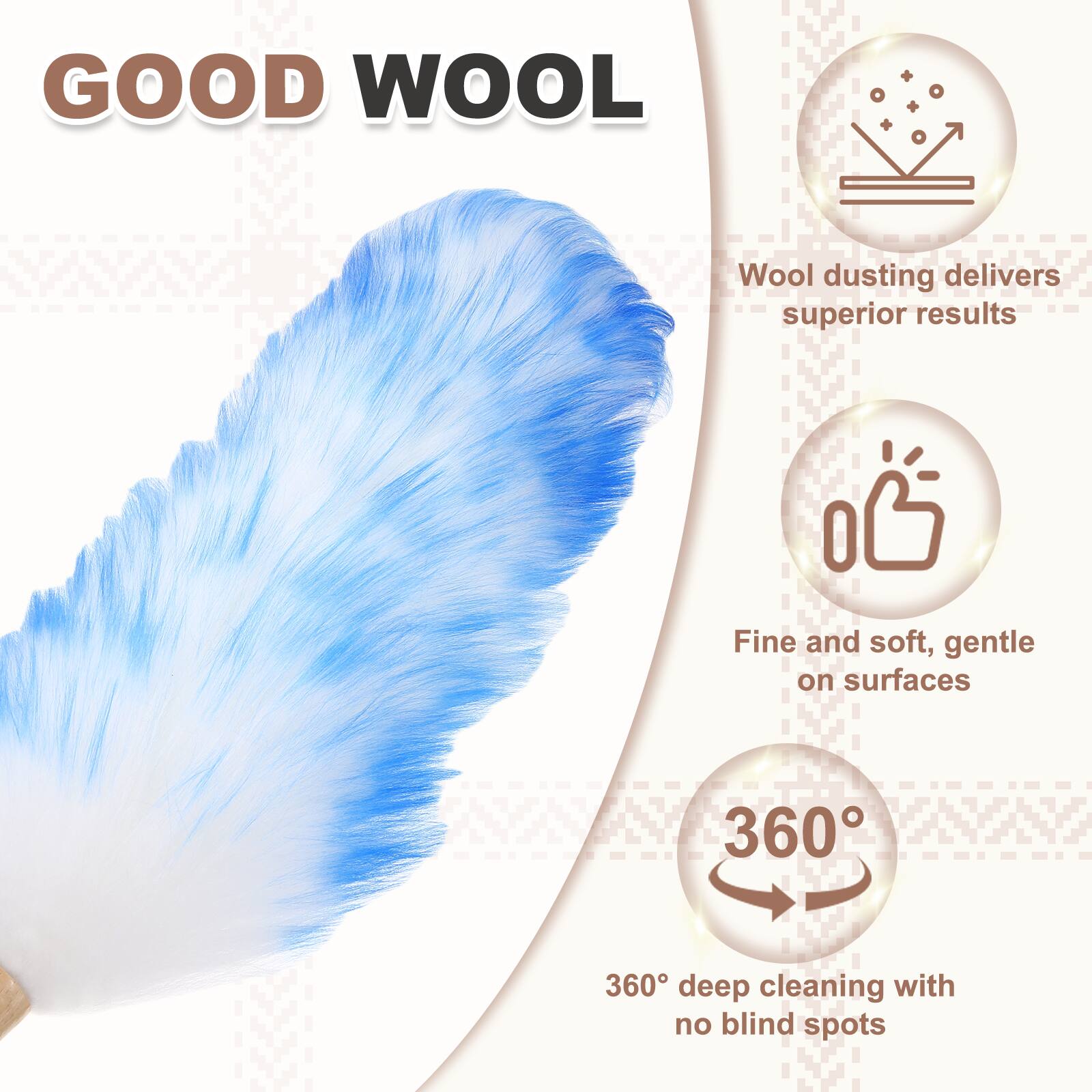 GOOD WOOL  
Wool dusting delivers superior results  
Fine and soft, gentle on surfaces  
360° deep cleaning with no blind spots