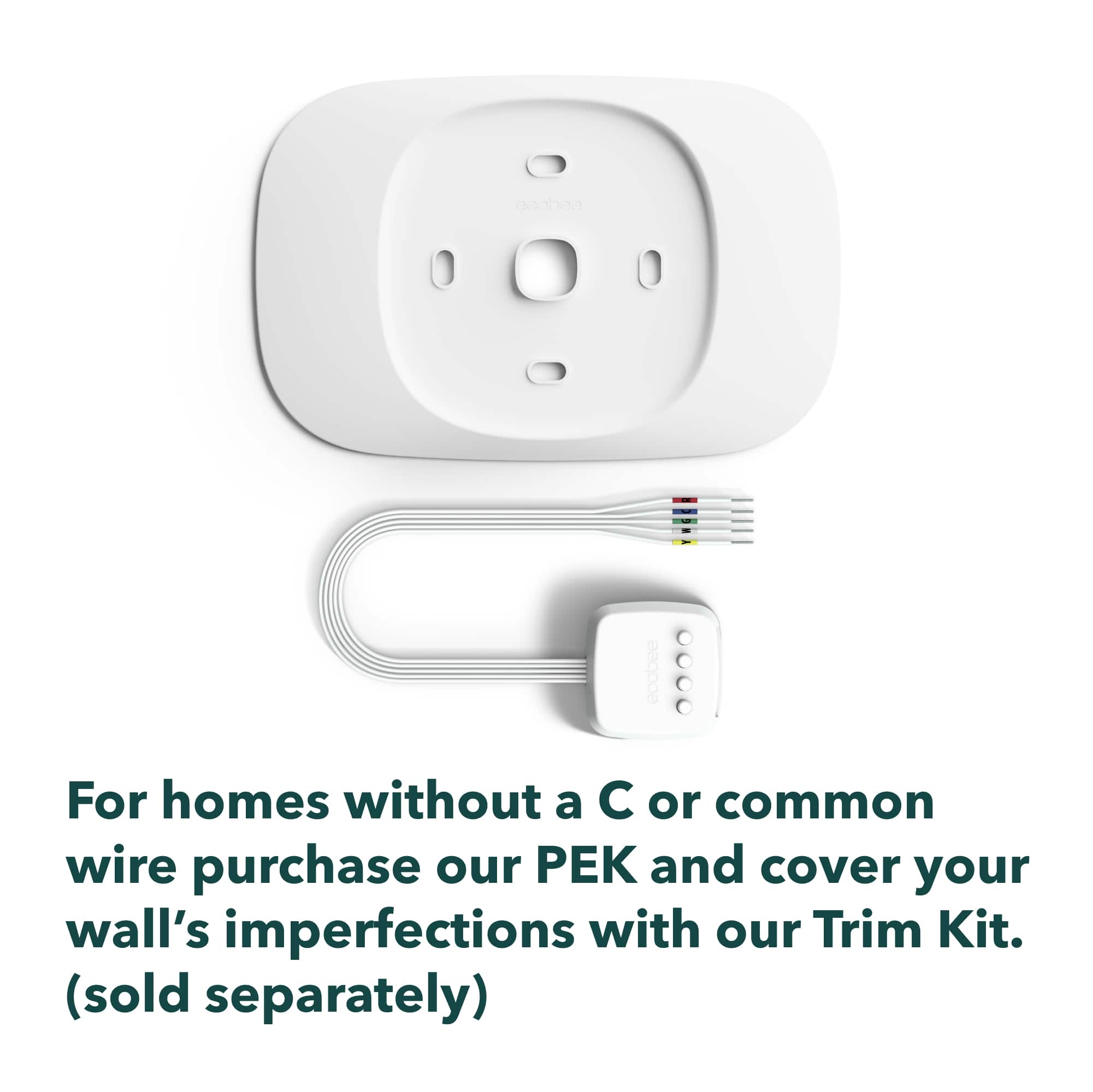 For homes without a C or common wire, purchase our PEK and cover your wall's imperfections with our Trim Kit. (sold separately).