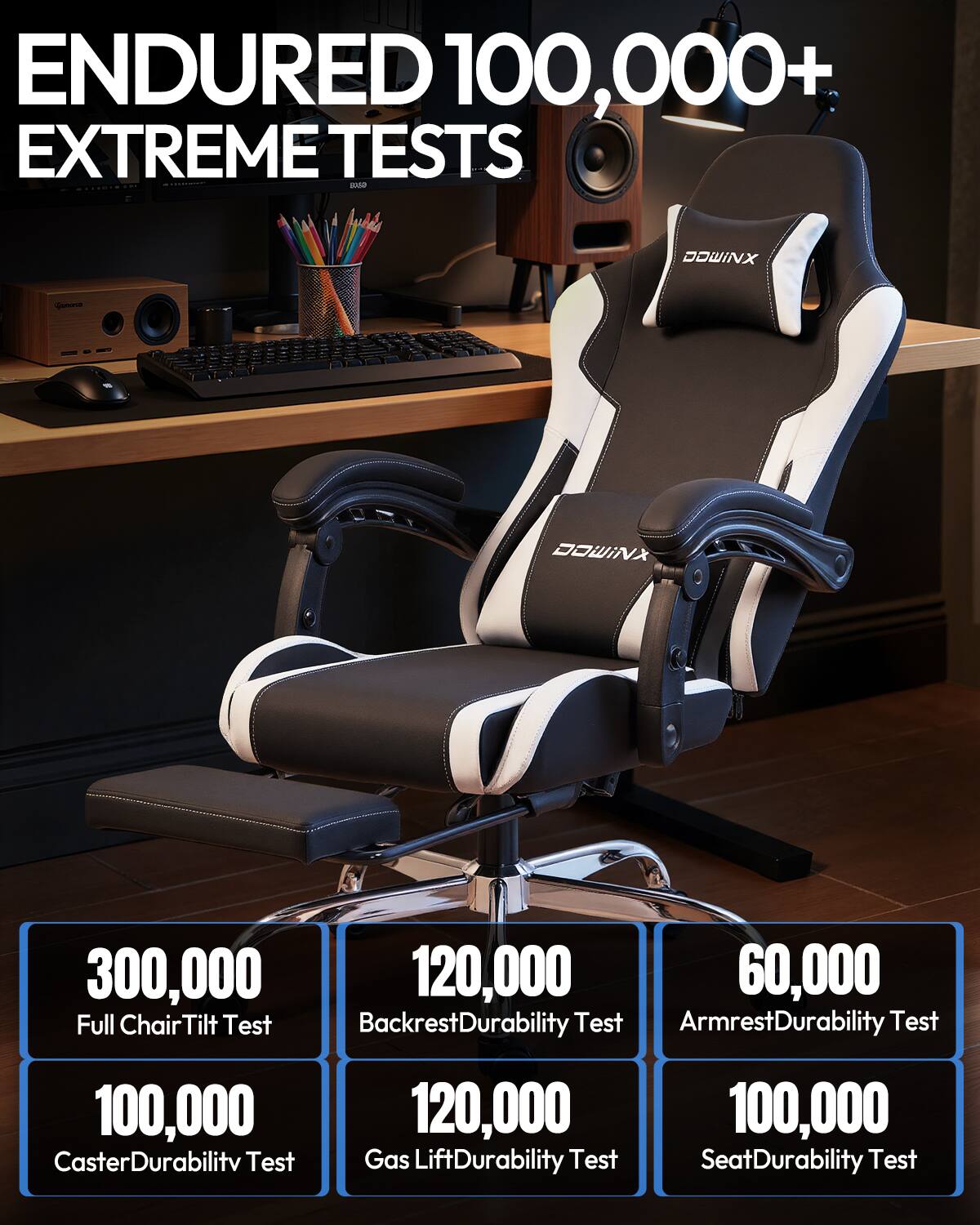 ENDURED 100,000+ EXTREME TESTS

DOWINX

300,000 Full Chair Tilt Test  
120,000 Backrest Durability Test  
60,000 Armrest Durability Test  
100,000 Caster Durability Test  
120,000 Gas Lift Durability Test  
100,000 Seat Durability Test