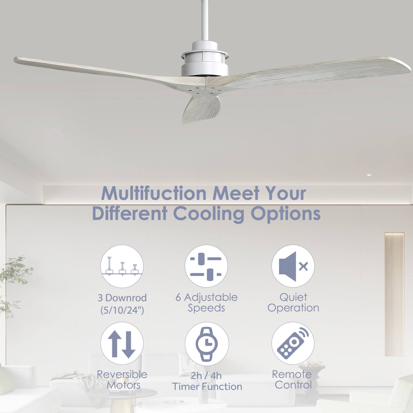 Multifunction Meet Your Different Cooling Options  
- 3 Downrod (5/10/24")  
- 6 Adjustable Quiet Speeds  
- Reversible Motors  
- 2h/4h Timer Function  
- Remote Control
