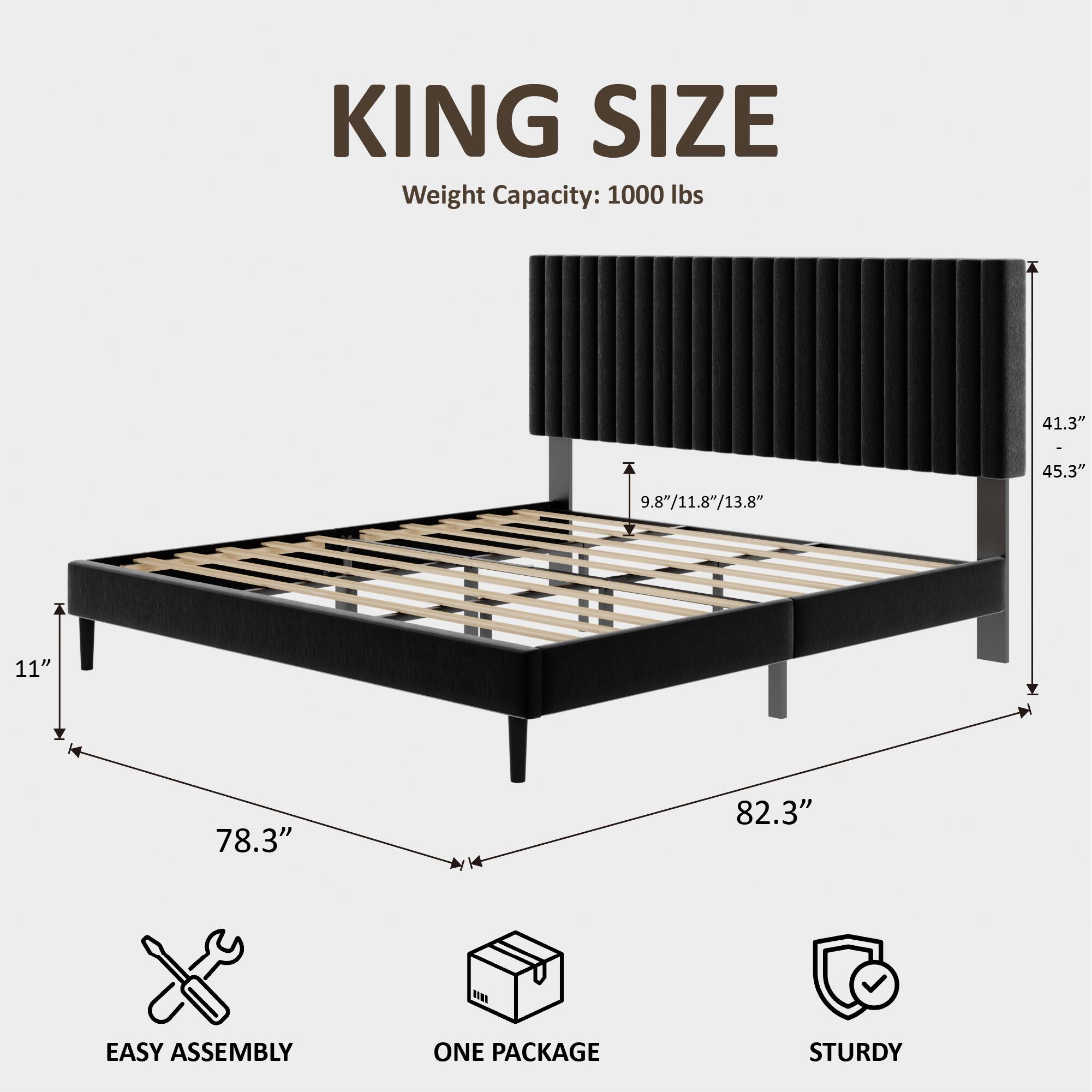 KING SIZE  
Weight Capacity: 1000 lbs  
41.3" - 9.8"/11.8"/13.8"  
45.3"  
11"  
78.3"  
82.3"  
EASY ASSEMBLY  
ONE PACKAGE  
STURDY