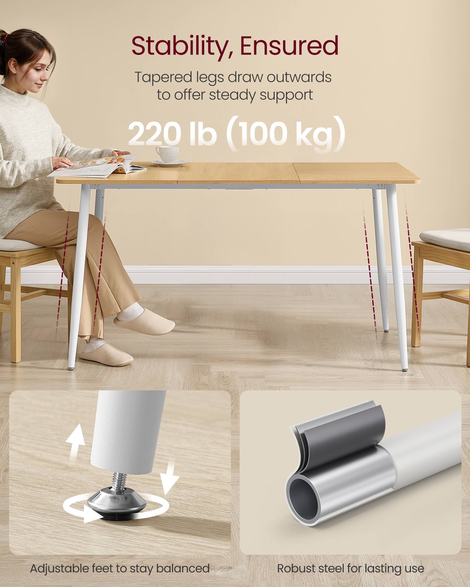 Stability, Ensured  
Tapered legs draw outwards to offer steady support  
220 lb (100 kg)  

Adjustable feet to stay balanced  

Robust steel for lasting use