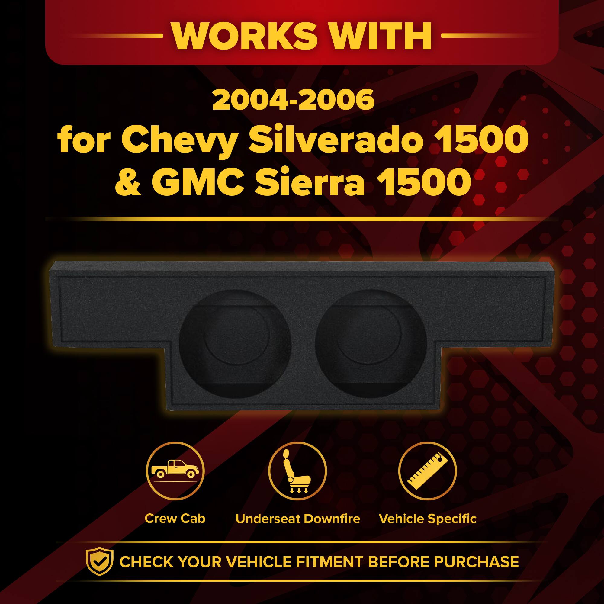 WORKS WITH  
2004-2006 for Chevy Silverado 1500 & GMC Sierra 1500  
Crew Cab  
Underseat Downfire  
Vehicle Specific  
CHECK YOUR VEHICLE FITMENT BEFORE PURCHASE
