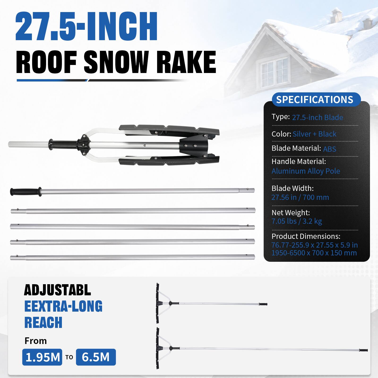 27.5-INCH ROOF SNOW RAKE

SPECIFICATIONS
Type: 27.5-inch Blade
Color: Silver + Black
Blade Material: ABS
Handle Material: Aluminum Alloy Pole
Blade Width: 27.56 in / 700 mm
Net Weight: 7.05 lbs / 3.2 kg
Product Dimensions: 76.77-255.9 x 27.55 x 5.9 in / 1950-6500 x 700 x 150 mm

ADJUSTABLE EXTRA-LONG REACH From 1.95M TO 6.5M