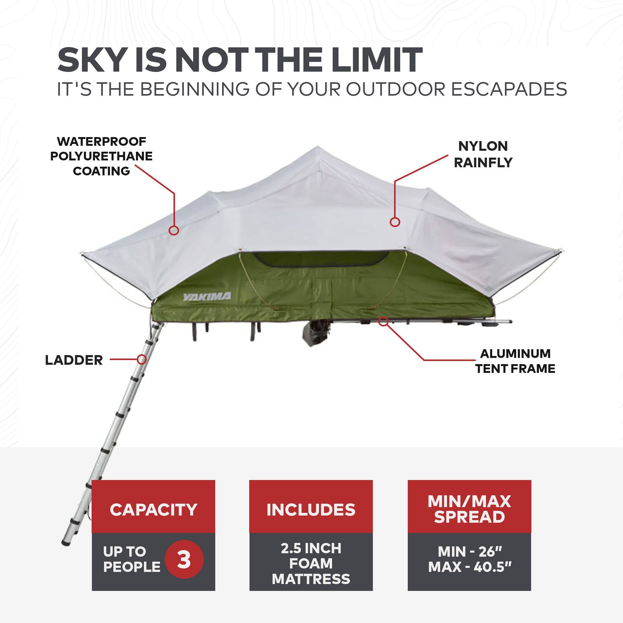 SKY IS NOT THE LIMIT  
IT'S THE BEGINNING OF YOUR OUTDOOR ESCAPADES  

- WATERPROOF POLYURETHANE COATING  
- NYLON RAINFLY  
- LADDER  
- ALUMINUM TENT FRAME  

CAPACITY: UP TO 3 PEOPLE  
INCLUDES: 2.5 INCH FOAM MATTRESS  
MIN/MAX SPREAD: MIN - 26" MAX - 40.5"