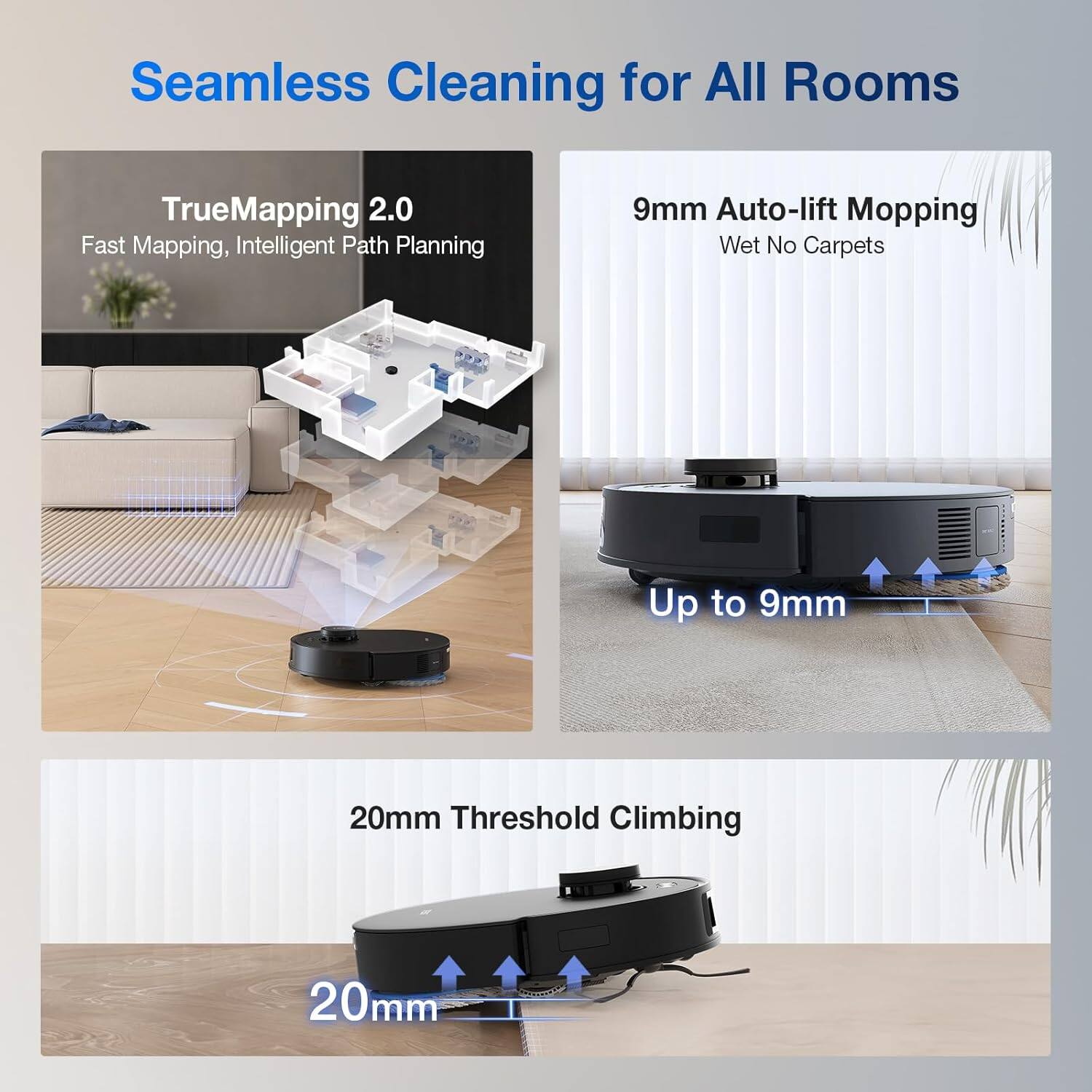 Seamless Cleaning for All Rooms

TrueMapping 2.0  
Fast Mapping, Intelligent Path Planning

9mm Auto-lift Mopping  
Wet No Carpets  
Up to 9mm

20mm Threshold Climbing  
20mm