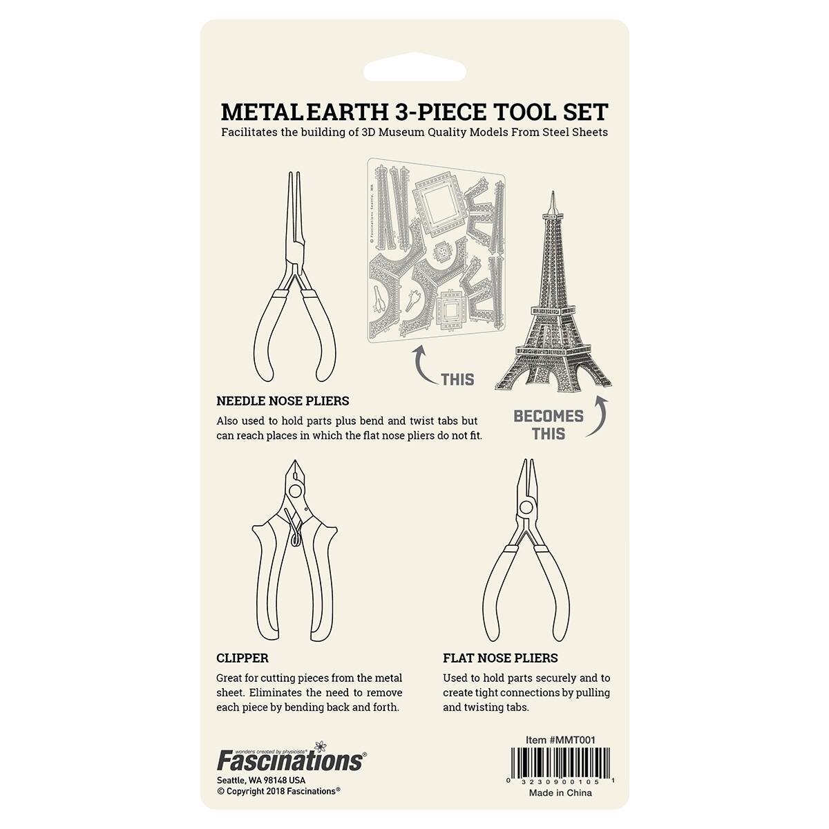 METALEARTH 3-PIECE TOOL SET  
Facilitates the building of 3D Museum Quality Models From Steel Sheets  

NEEDLE NOSE PLIERS  
Also used to hold parts plus bend and twist tabs but can reach places in which the flat nose pliers do not fit.  

BECOMES THIS  

CLIPPER  
Great for cutting pieces from the metal sheet. Eliminates the need to remove each piece by bending back and forth.  

FLAT NOSE PLIERS  
Used to hold parts securely and to create tight connections by pulling and twisting tabs.  

Fascinations  
Seattle, WA 98148 USA  
© Copyright 2018 Fascinations*  
Item #MMTOO1  
Made in China