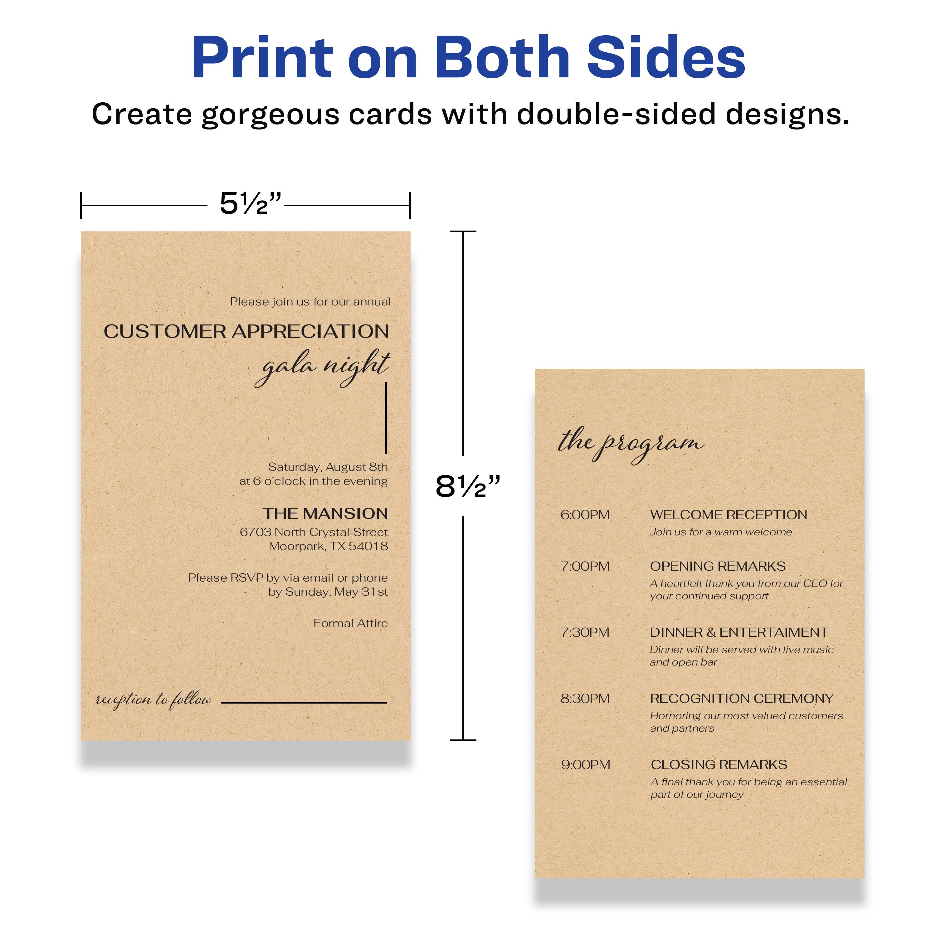 Print on Both Sides  
Create gorgeous cards with double-sided designs.

5½"  
Please join us for our annual  
CUSTOMER APPRECIATION gala night  
Saturday, August 8th  
at 6 o'clock in the evening  
THE MANSION  
6703 North Crystal Street  
Moorpark, TX 54018  
Please RSVP by via email or phone by Sunday, May 31st  
Formal Attire  
reception to follow

8½"  
the program  

6:00PM  
WELCOME RECEPTION  
Join us for a warm welcome  

7:00PM  
OPENING REMARKS  
A heartfelt thank you from our CEO for your continued support  

7:30PM  
DINNER & ENTERTAINMENT  
Dinner will be served with live music and open bar  

8:30PM  
RECOGNITION CEREMONY  
Honoring our most valued customers and partners  

9:00PM  
CLOSING REMARKS  
A final thank you for being an essential part of our journey
