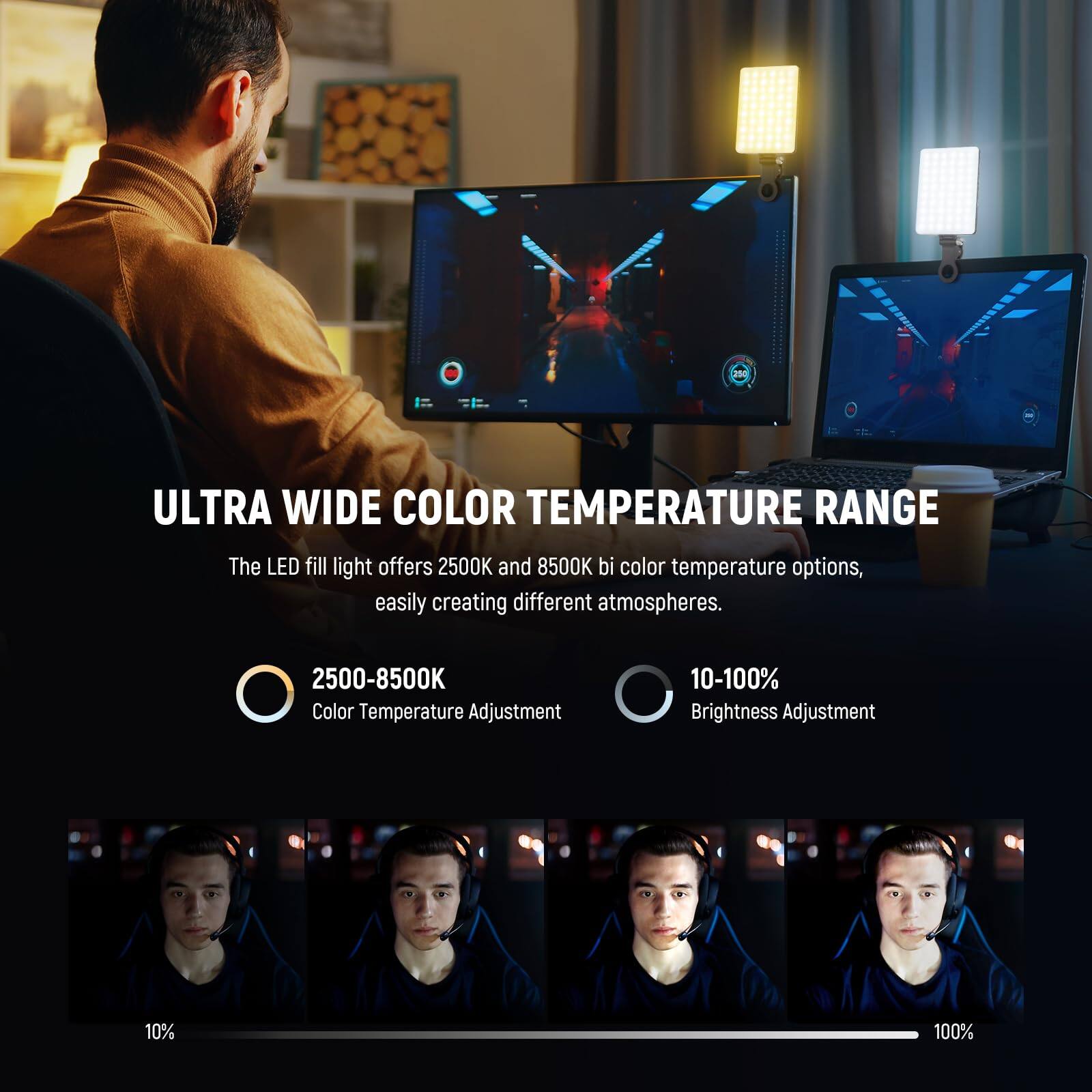 ULTRA WIDE COLOR TEMPERATURE RANGE

The LED fill light offers 2500K and 8500K bi-color temperature options, easily creating different atmospheres.

- 2500-8500K Color Temperature Adjustment
- 10-100% Brightness Adjustment