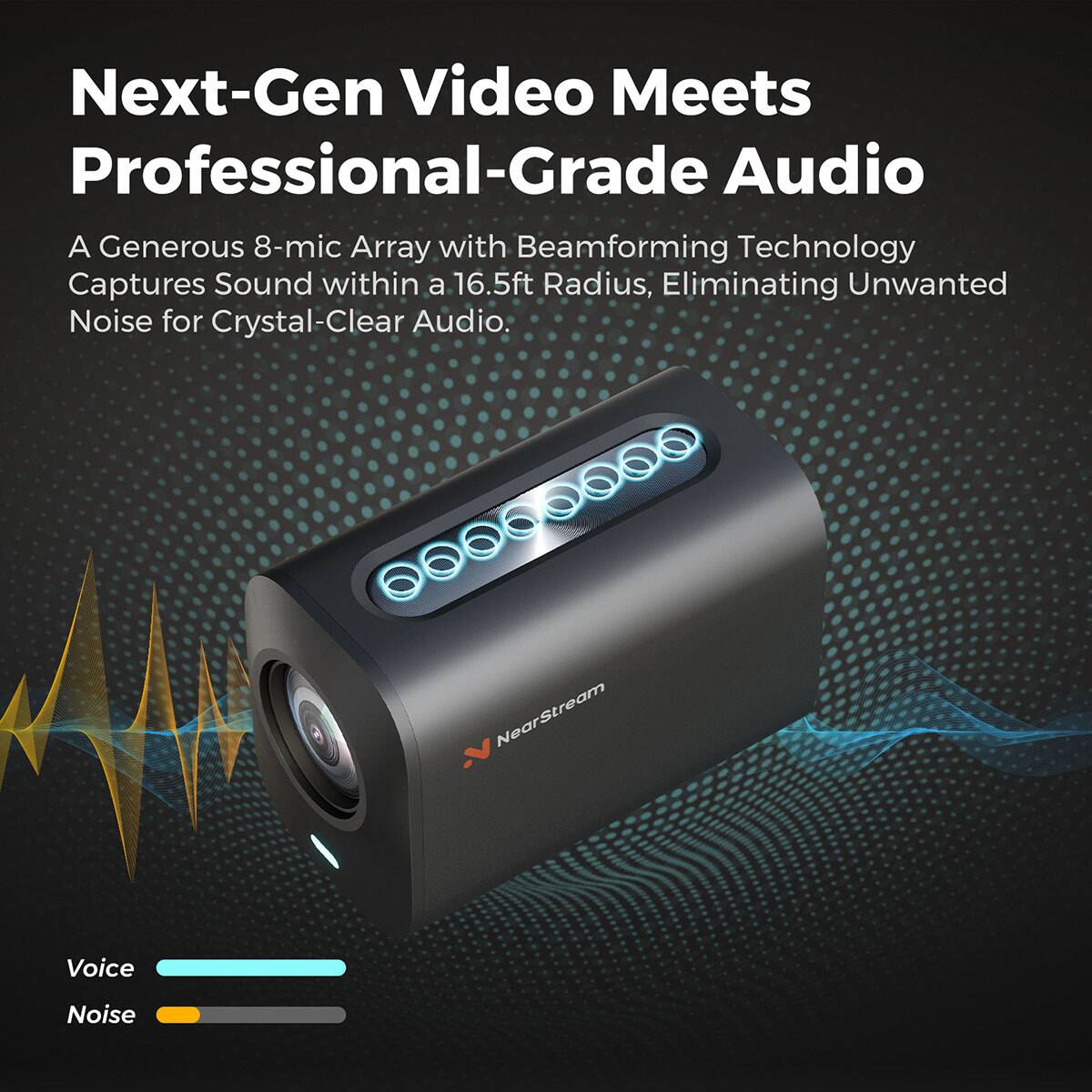 Next-Gen Video Meets Professional-Grade Audio

A Generous 8-mic Array with Beamforming Technology Captures Sound within a 16.5ft Radius, Eliminating Unwanted Noise for Crystal-Clear Audio.

Voice
Noise