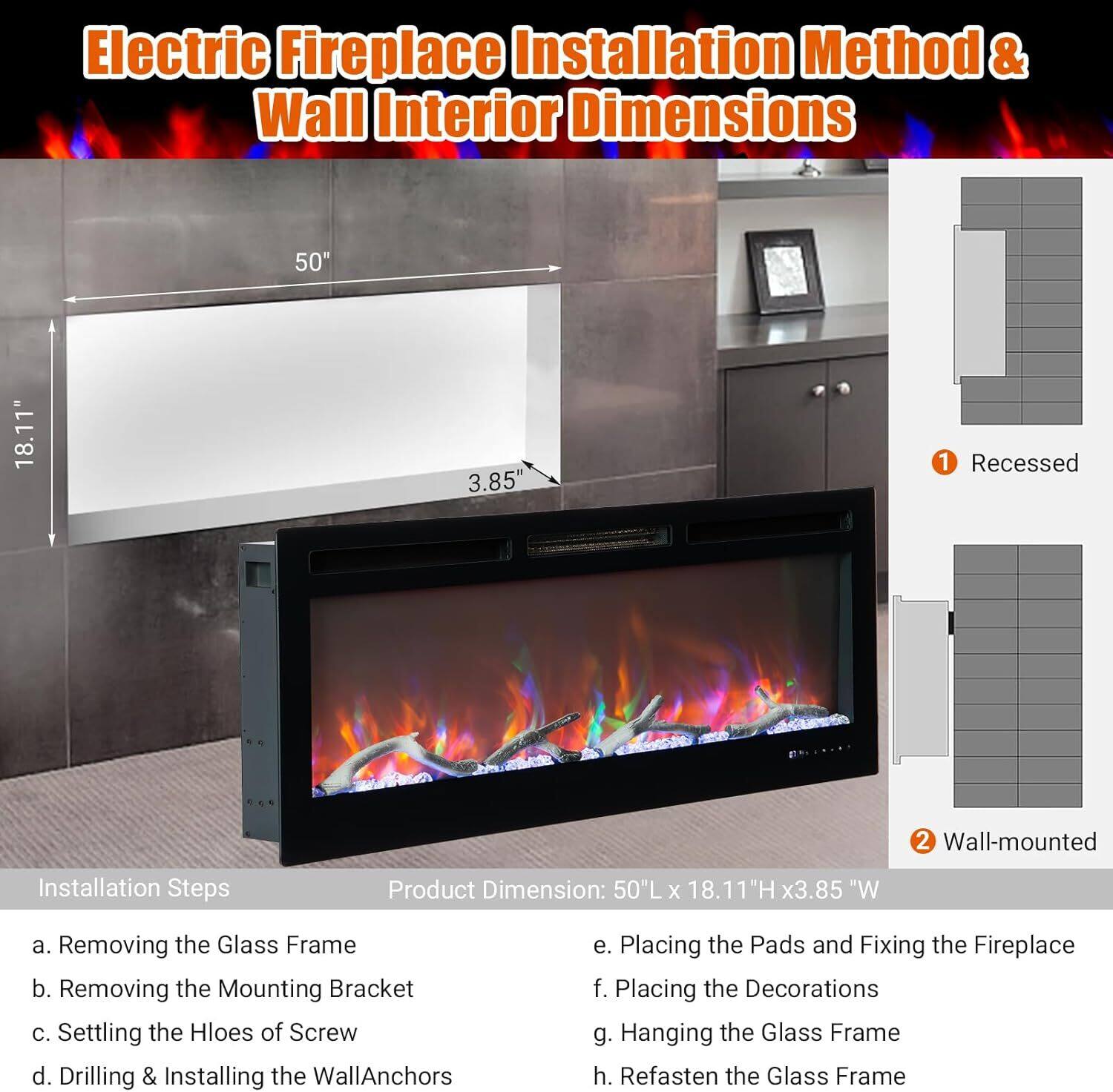 Electric Fireplace Installation Method & Wall Interior Dimensions

Installation Steps:
a. Removing the Glass Frame
b. Removing the Mounting Bracket
c. Setting the Holes of Screw
d. Drilling & Installing the Wall Anchors
e. Placing the Pads and Fixing the Fireplace
f. Placing the Decorations
g. Hanging the Glass Frame
h. Refastening the Glass Frame

Product Dimension: 50"L x 18.11"H x 3.85"W

1. Recessed
2. Wall-mounted