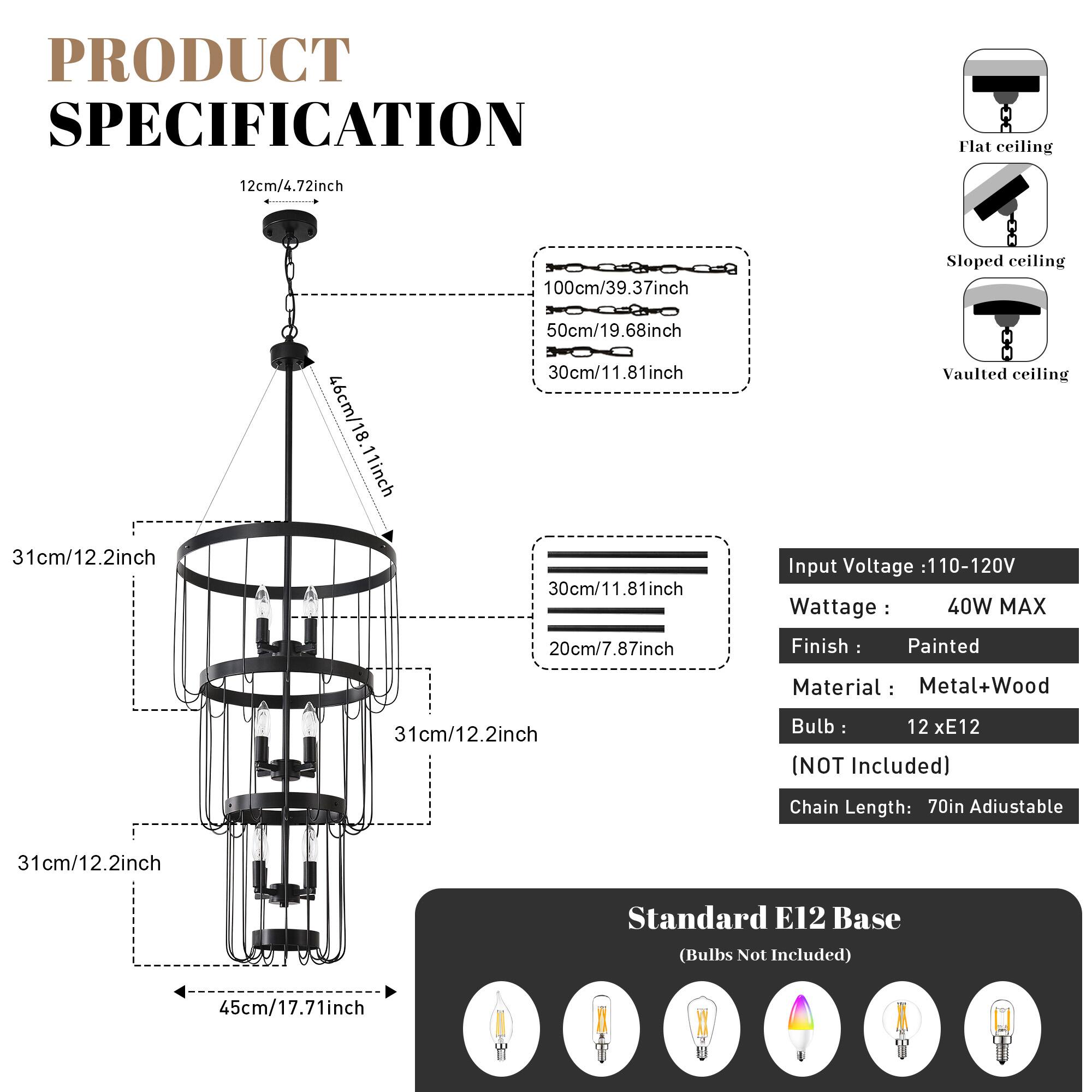 PRODUCT SPECIFICATION

Flat ceiling  
12cm/4.72inch  
100cm/39.37inch  

Sloped ceiling  
31cm/12.2inch  
46cm/18.11inch  
50cm/19.68inch  
30cm/11.81inch  
20cm/7.87inch  

Vaulted ceiling  

Input Voltage: 110-120V  
Wattage: 40W MAX  
Finish: Painted  
Material: Metal+Wood  
Bulb: 12 x E12 (NOT Included)  
Chain Length: 70in Adjustable  
Standard E12 Base (Bulbs Not Included)  
45cm/17.71inch