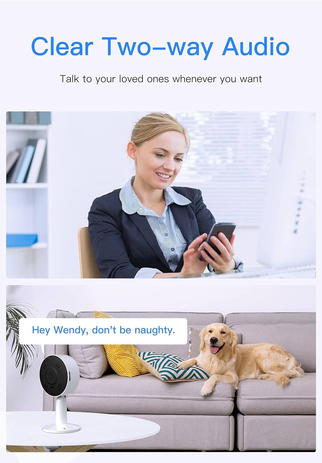 Clear Two-way Audio
Talk to your loved ones whenever you want
Hey Wendy, don't be naughty.