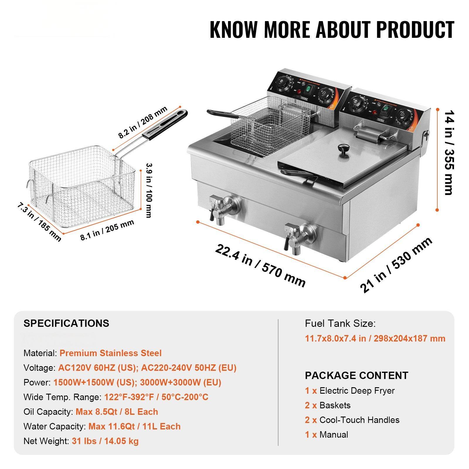 **KNOW MORE ABOUT PRODUCT**

**SPECIFICATIONS**

- Material: Premium Stainless Steel
- Voltage: AC120V 60HZ (US); AC220-240V 50HZ (EU)
- Power: 1500W+1500W (US); 3000W+3000W (EU)
- Wide Temp. Range: 122°F-392°F / 50°C-200°C
- Oil Capacity: Max 8.5Qt / 8L Each
- Water Capacity: Max 11.6Qt / 11L Each
- Net Weight: 31 lbs / 14.05 kg

**Fuel Tank Size:** 11.7x8.0x7.4 in / 298x204x187 mm

**PACKAGE CONTENT**

- 1 x Electric Deep Fryer
- 2 x Baskets
- 2 x Cool-Touch Handles
- 1 x Manual

**Dimensions:**

- 21 in / 530 mm (Width)
- 22.4 in / 