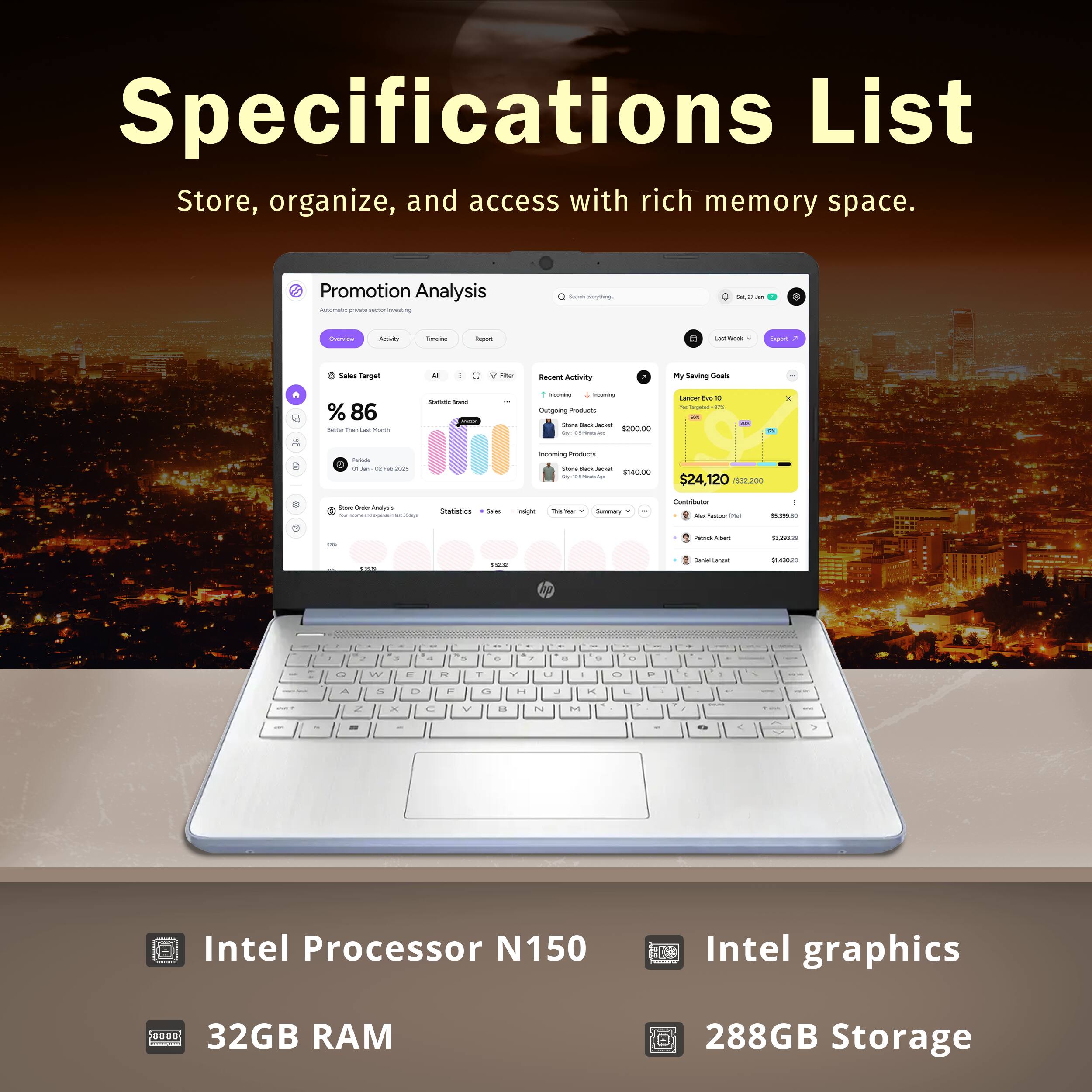 Specifications List  
Store, organize, and access with rich memory space.  

Promotion Analysis  
- Sales Target: 86%  
- My Saving Goals: $24,120  

Products  
- Intel Processor N150  
- Intel graphics  
- 32GB RAM  
- 288GB Storage