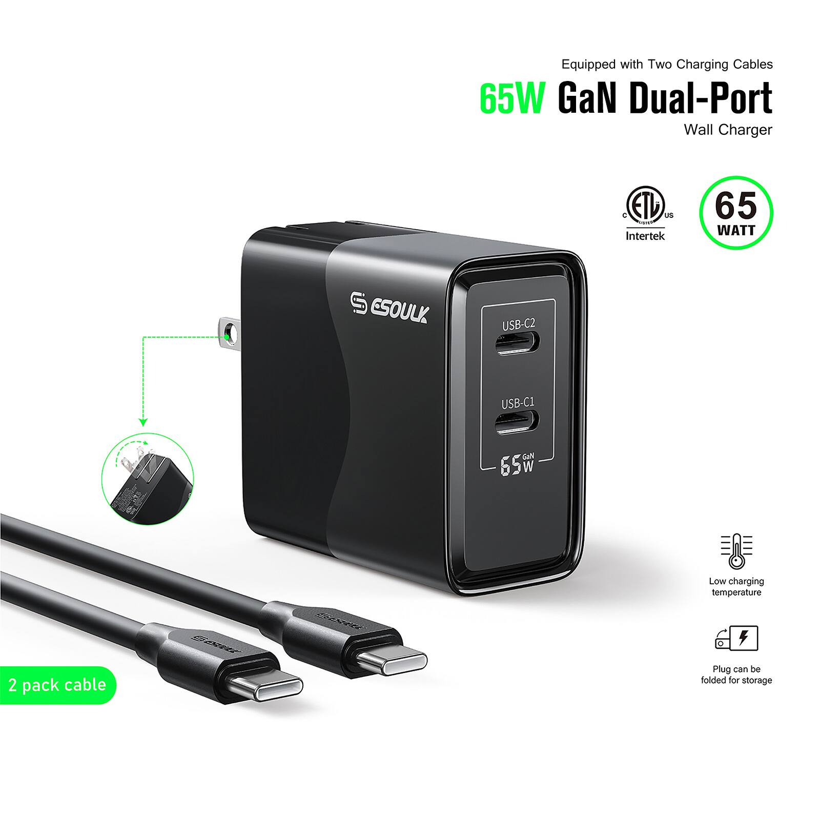 Equipped with Two Charging Cables  
65W GaN Dual-Port Wall Charger  
C ETL US - Intertek  
65 WATT  
ESOULK USB-C2 USB-C1  
GaN 65w  
Low charging temperature  
0  
2 pack cable  
Plug can be folded for storage