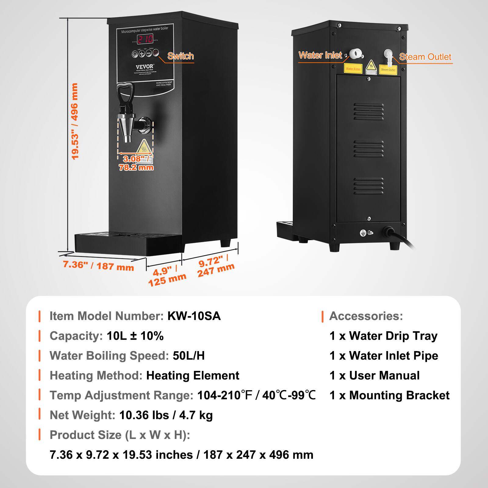 mm 496 / 19.53" / 49

Vita coler Morecomputer stepwerter 2010 Switch VEVOR WORLIFIDENT ROCHER 3.08"/ 78.2 mm

Water Inlet For
Steam Outlet Joron-Cutur

7.36" / 187 mm
9.72" mm 4,9" mm 247 125

Item Model Number: KW-10SA
Accessories: 
1 x Water Drip Tray
1 x Water Inlet Pipe
1 x User Manual
1 x Mounting Bracket

Capacity: 10L ± 10%
Water Boiling Speed: 50L/H
Heating Method: Heating Element
Temp Adjustment Range: 104-210°F / 40°C-99°C
Net Weight: 10.36 lbs / 4.7 kg
Product Size (L x W x H): 7.36 x 9.72 x 19.53 inches / 187 x 247 x 496 mm