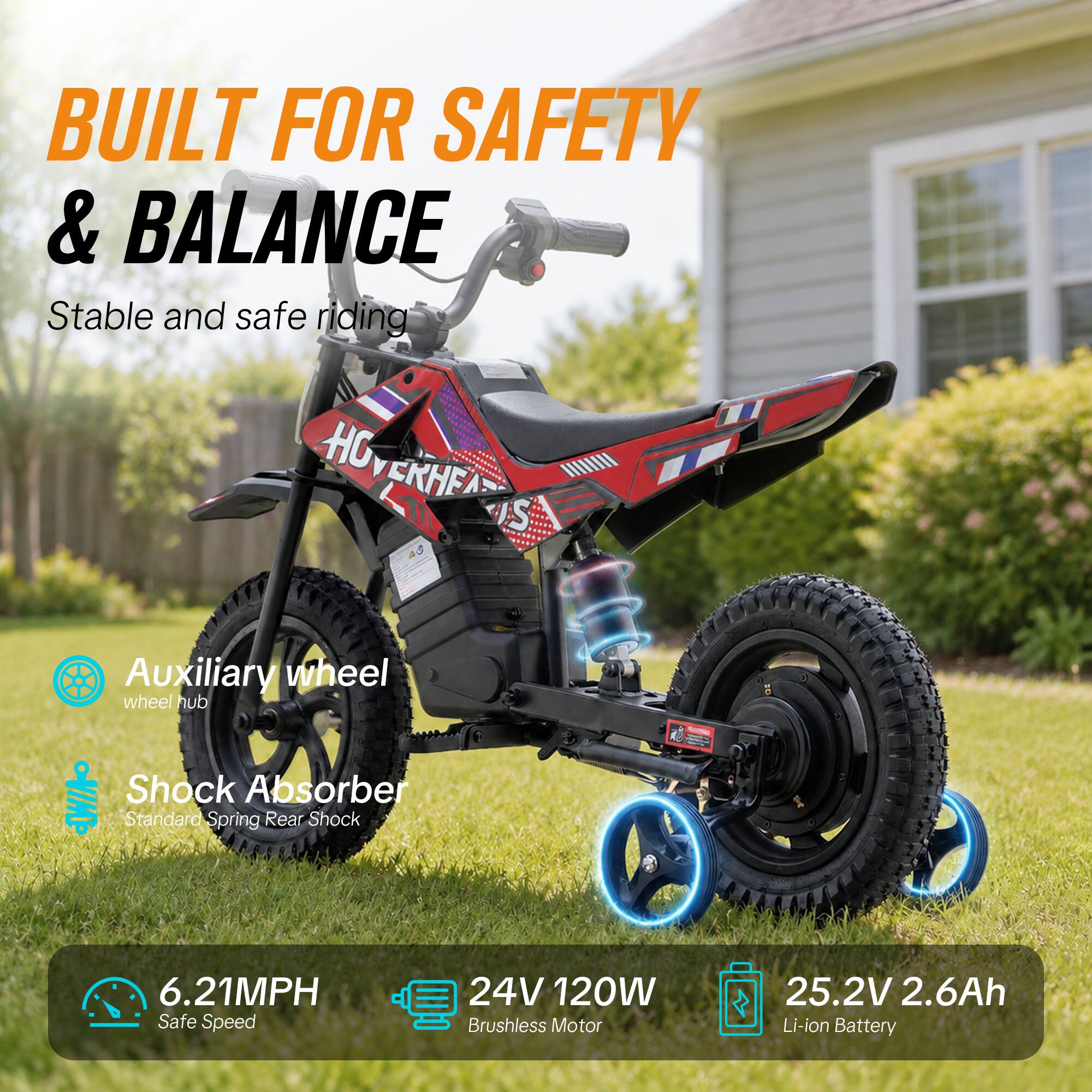 BUILT FOR SAFETY & BALANCE  
Stable and safe riding  

Auxiliary wheel  
wheel hub  

Shock Absorber  
Standard Spring Rear Shock  

6.21MPH  
Safe Speed  

24V 120W Brushless Motor  

25.2V 2.6Ah Li-ion Battery