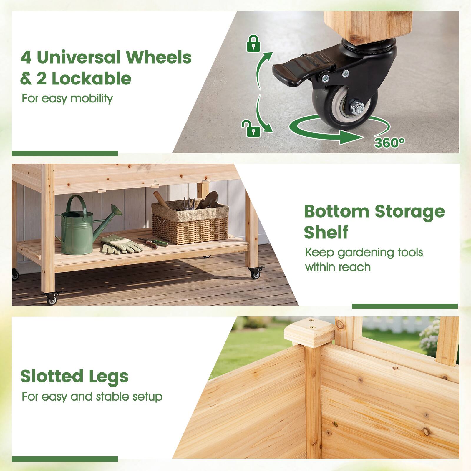 4 Universal Wheels & 2 Lockable  
For easy mobility  

360°  

Bottom Storage Shelf  
Keep gardening tools within reach  

Slotted Legs  
For easy and stable setup