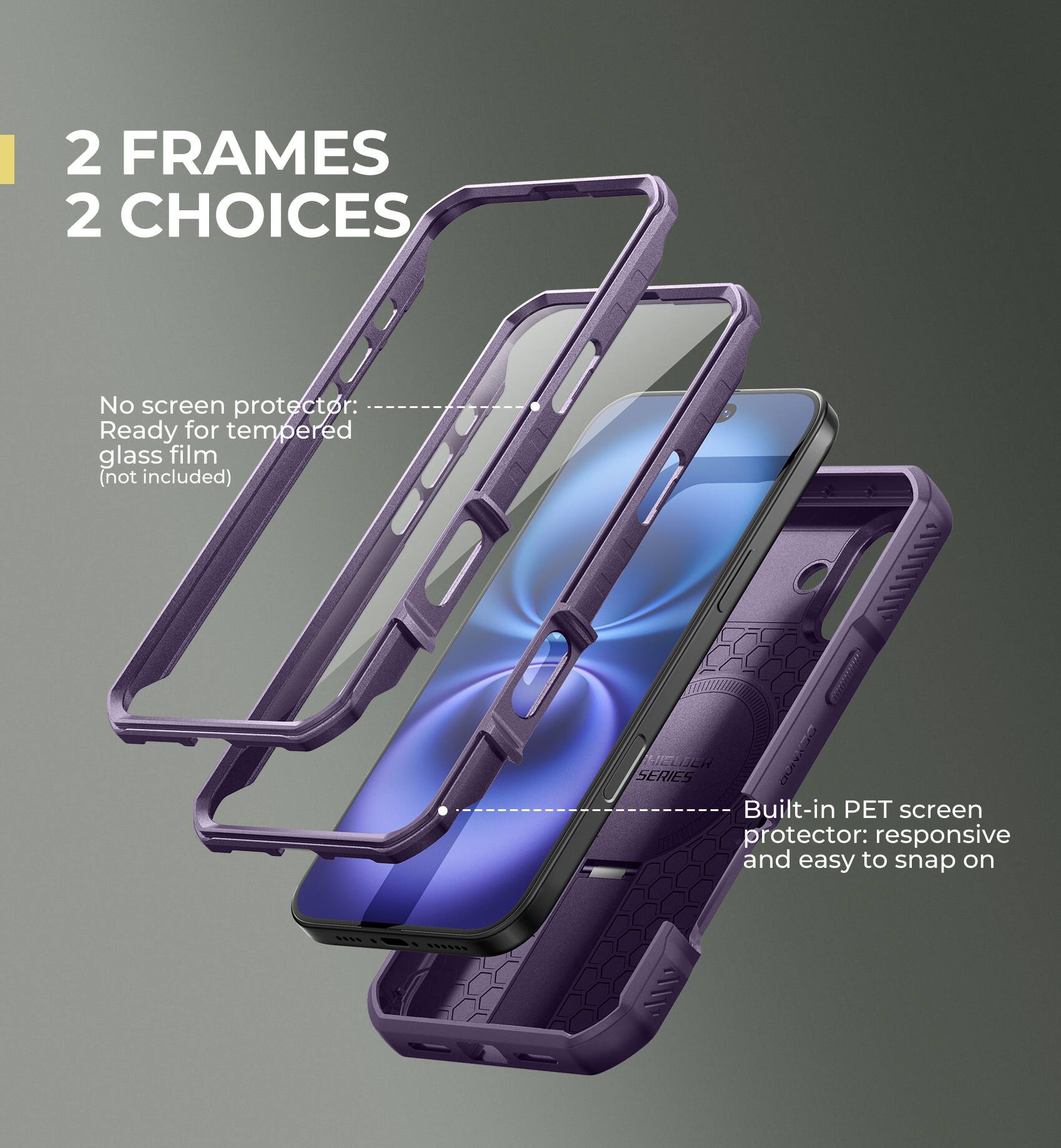 2 FRAMES 2 CHOICES

No screen protector: Ready for tempered glass film (not included)

Built-in PET screen protector: responsive and easy to snap on