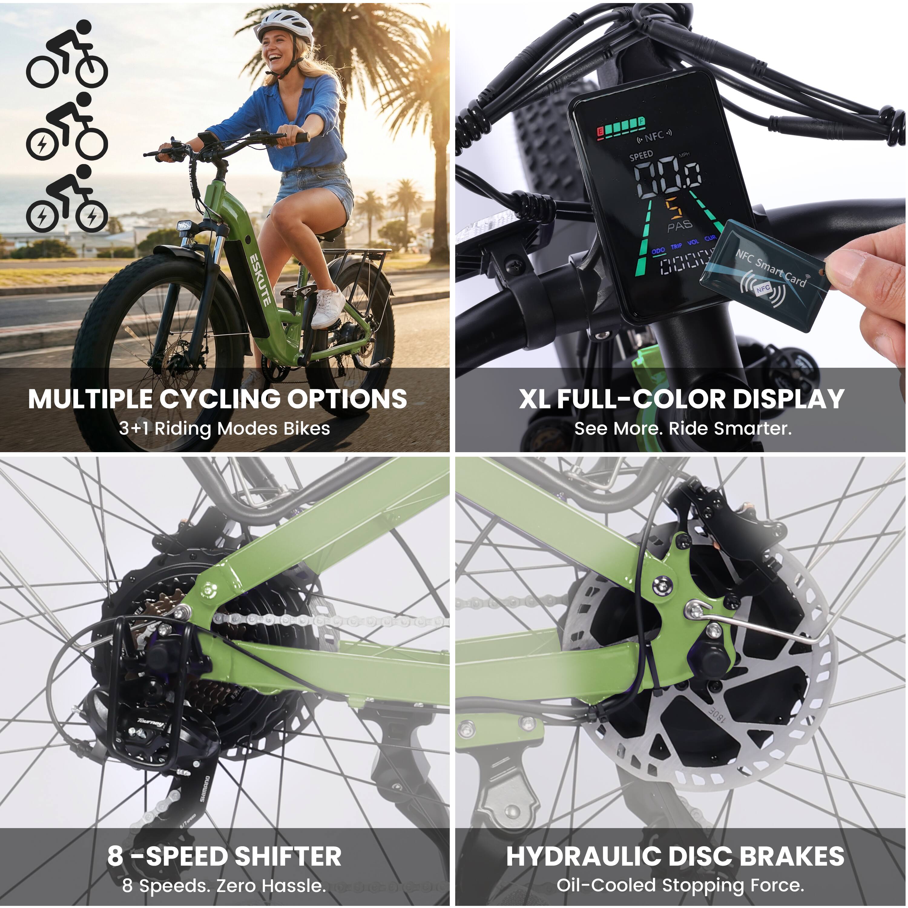 ESKUTE 4 T *NFC SPEED 000 S PAS Lam ma - Pnrr NFC LLLIL SmartCard

MULTIPLE CYCLING OPTIONS
3+1 Riding Modes Bikes

XL FULL-COLOR DISPLAY
See More. Ride Smarter.

8 -SPEED SHIFTER
8 Speeds. Zero Hassle.

HYDRAULIC DISC BRAKES
Oil-Cooled Stopping Force.