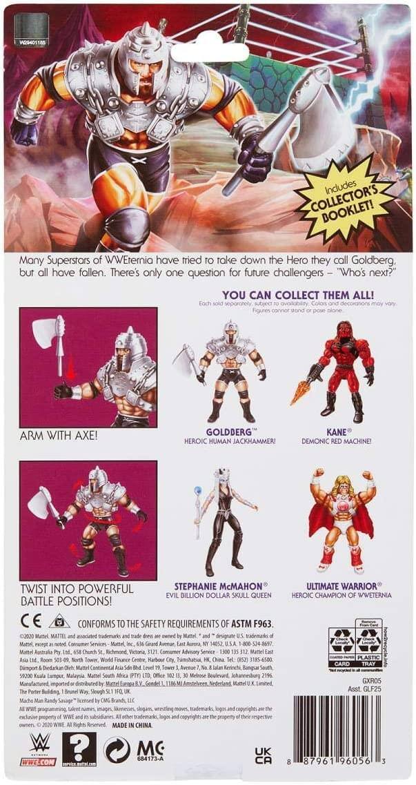 **W29401**

**Includes Collector's Booklet!**

Many Superstars of WWEternia have tried to take down the Hero they call Goldberg, but all have fallen. There's only one question for future challengers – "Who's next?"

**YOU CAN COLLECT THEM ALL!** (separately subject to availability)

- **ARM WITH AXE!**
- **GOLDBERG** – Heroic Human Jackhammer!
- **KANE** – Demonic Red Machine!
- **STEPHANIE McMAHON** – Evil Billion Dollar Skull Queen!
- **ULTIMATE WARRIOR** – Heroic Champion of WWEternia!

**TWIST INTO POWERFUL BATTLE POSITIONS!**

**CONFORMS TO THE SAFETY REQUIREMENTS OF ASTM F963 2020**

**Mattel** – Associated trademarks and service marks are the property of Mattel, except as noted.

**Consumer Services:**
- Mattel Grand Avenue, Aurora, IL 60528, U.S.A. – 800-323-0575
- Mattel Australia Pty Ltd, Chorch Richmond, Victoria, Consumer Advisory Service Mattel, Room 