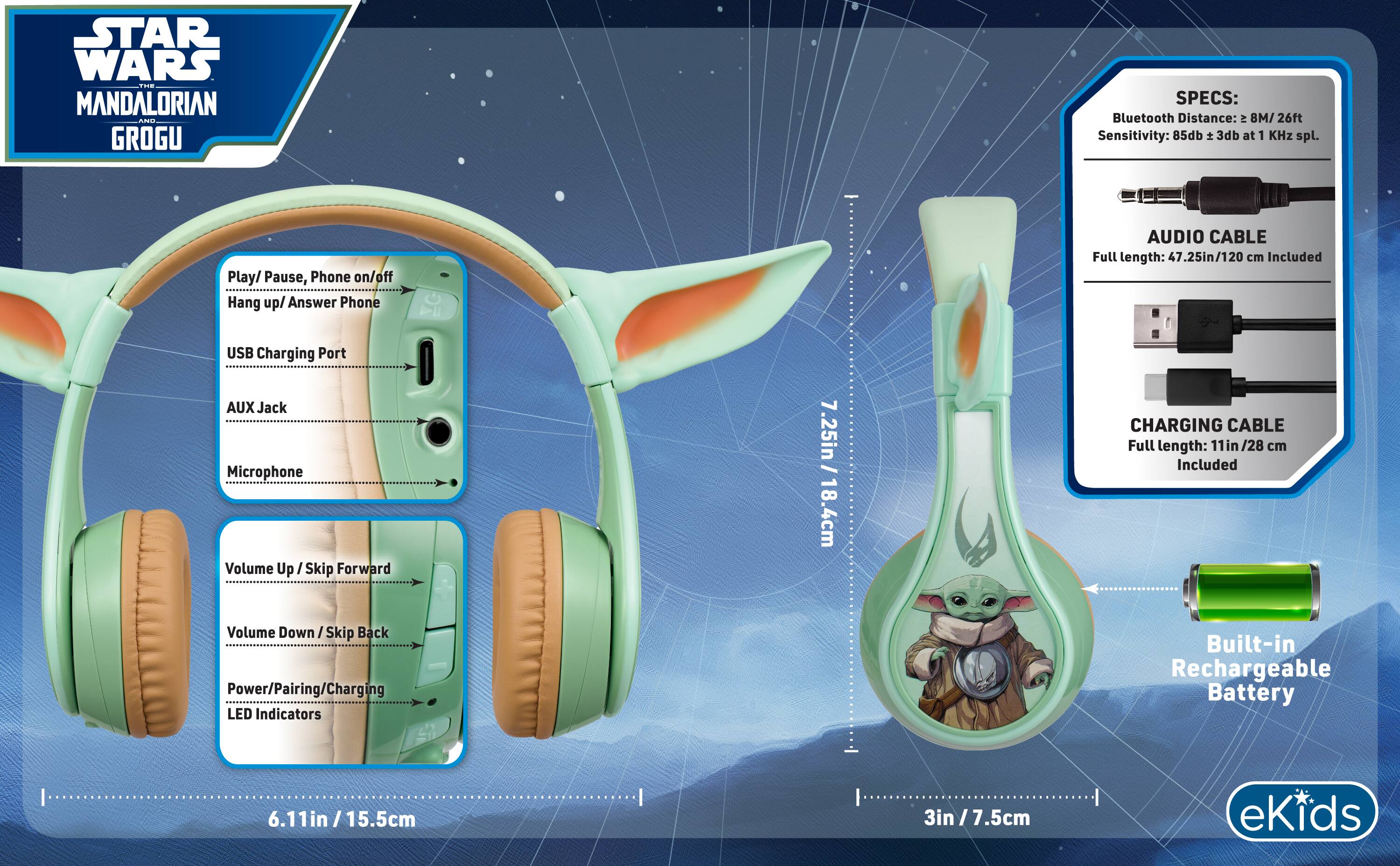 STAR WARS THE MANDALORIAN AND GROGU

SPECS:
- Bluetooth Distance: 8M/26ft
- Sensitivity: 85db ± 3db at 1 KHz spl.

- Play/ Pause, Phone on/off Hang up/ Answer Phone
- USB Charging Port
- AUX Jack
- Microphone
- Volume Up /Skip Forward
- Volume Down/ Skip Back
- Power/Pairing/Charging LED Indicators
- Built-in Rechargeable Battery

AUDIO CABLE
- Full length: 47.25in/120 cm Included

CHARGING CABLE
- Full length: 11in /28 cm Included

- 7.25in/ 18.4cm
- 6.11in/15.5cm
- 3in/7.5cm

eKids