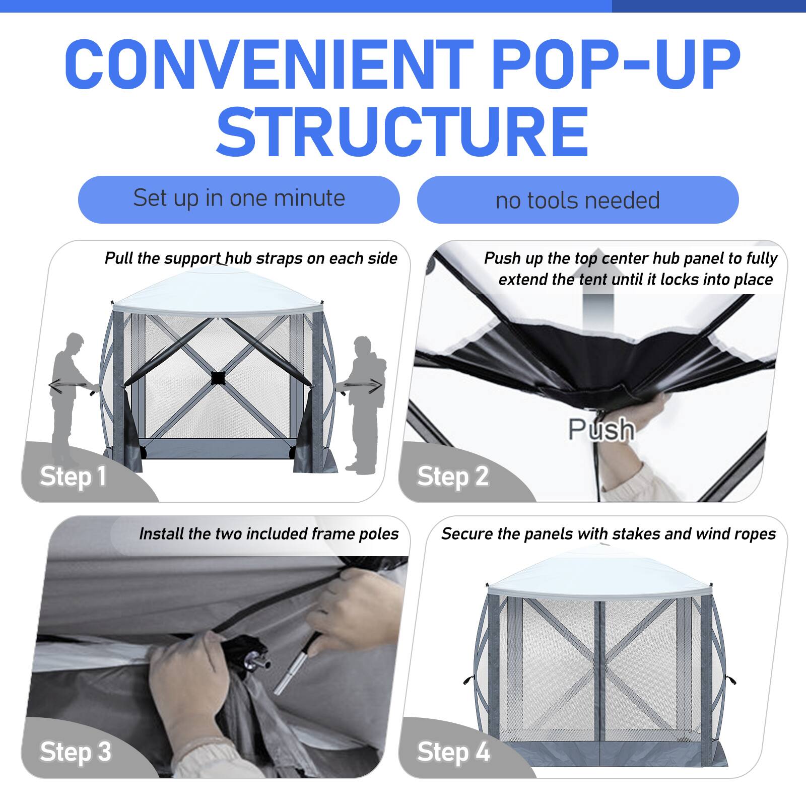 CONVENIENT POP-UP STRUCTURE  
Set up in one minute  
no tools needed  

Step 1: Pull the support hub straps on each side  

Step 2: Push up the top center hub panel to fully extend the tent until it locks into place  

Step 3: Install the two included frame poles  

Step 4: Secure the panels with stakes and wind ropes